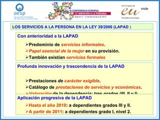 LOS SERVICIOS A LA PERSONA EN LA LEY 39/2006 (LAPAD  ) Con anterioridad a la LAPAD Predominio de  servicios   informales . Papel esencial de la mujer  en su provisión. También existían   servicios formales Profunda innovación y trascendencia de la LAPAD Prestaciones  de  carácter exigible . Catálogo de   prestaciones de servicios y económicas . Valoración   de la dependencia: tres grados (III, II y I). Aplicación progresiva de la LAPAD Hasta el año 2010 : a dependientes grados III y II. A partir de 2011 : a dependientes grado I, nivel 2. 