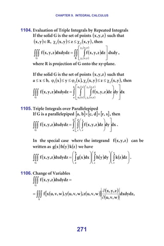 CHAPTER 9. INTEGRAL CALCULUS
271
1104. bî~äì~íáçå=çÑ=qêáéäÉ=fåíÉÖê~äë=Äó=oÉéÉ~íÉÇ=fåíÉÖê~äë=
fÑ=íÜÉ=ëçäáÇ=d=áë=íÜÉ=ëÉí=çÑ=éçáåíë=( )
ò
I
ó
I
ñ =ëìÅÜ=íÜ~í=
=( ) ( ) ( )
ó
I
ñ
ò
ó
I
ñ
I
o
ó
I
ñ O
N χ
≤
≤
χ
∈ I=íÜÉå==
= ( ) ( )
( )
( )
ÇñÇó
Çò
ò
I
ó
I
ñ
Ñ
ÇñÇóÇò
ò
I
ó
I
ñ
Ñ
o
ó
I
ñ
ó
I
ñ
d
O
N
∫∫ ∫
∫∫∫ 







=
χ
χ
I==
ïÜÉêÉ=o=áë=éêçàÉÅíáçå=çÑ=d=çåíç=íÜÉ=ñó-éä~åÉK=
=
fÑ=íÜÉ=ëçäáÇ=d=áë=íÜÉ=ëÉí=çÑ=éçáåíë=( )
ò
I
ó
I
ñ =ëìÅÜ=íÜ~í=
( ) ( ) ( ) ( )
ó
I
ñ
ò
ó
I
ñ
I
ñ
ó
ñ
I
Ä
ñ
~ O
N
O
N χ
≤
≤
χ
ϕ
≤
≤
ϕ
≤
≤ I=íÜÉå==
( ) ( )
( )
( )
( )
( )
Çñ
Çó
Çò
ò
I
ó
I
ñ
Ñ
ÇñÇóÇò
ò
I
ó
I
ñ
Ñ
Ä
~
ñ
ñ
ó
I
ñ
ó
I
ñ
d
O
N
O
N
∫ ∫ ∫
∫∫∫ 















=
ϕ
ϕ
χ
χ
==
=
1105. qêáéäÉ=fåíÉÖê~äë=çîÉê=m~ê~ääÉäÉéáéÉÇ=
fÑ=d=áë=~=é~ê~ääÉäÉéáéÉÇ=[ ] [ ] [ ]
ë
I
ê
Ç
I
Å
Ä
I
~ ×
× I=íÜÉå=
( ) ( ) Çñ
Çó
Çò
ò
I
ó
I
ñ
Ñ
ÇñÇóÇò
ò
I
ó
I
ñ
Ñ
Ä
~
Ç
Å
ë
ê
d
∫ ∫ ∫
∫∫∫ 















= K==
=
få==íÜÉ=ëéÉÅá~ä=Å~ëÉ==ïÜÉêÉ=íÜÉ=áåíÉÖê~åÇ== ( )
ò
I
ó
I
ñ
Ñ ==Å~å=ÄÉ=
ïêáííÉå=~ë= ( ) ( ) ( )
ò
â
ó
Ü
ñ
Ö =ïÉ=Ü~îÉ==
( ) ( ) ( ) ( ) 























= ∫
∫
∫
∫∫∫
ë
ê
Ç
Å
Ä
~
d
Çò
ò
â
Çó
ó
Ü
Çñ
ñ
Ö
ÇñÇóÇò
ò
I
ó
I
ñ
Ñ K==
=
1106. `Ü~åÖÉ=çÑ=s~êá~ÄäÉë=
( ) =
∫∫∫
d
ÇñÇóÇò
ò
I
ó
I
ñ
Ñ =
( ) ( ) ( )
[ ] ( )
( )
I
ÇñÇóÇò
ï
I
î
I
ì
ò
I
ó
I
ñ
ï
I
î
I
ì
ò
I
ï
I
î
I
ì
ó
I
ï
I
î
I
ì
ñ
Ñ
p
∫∫∫ ∂
∂
= =
 