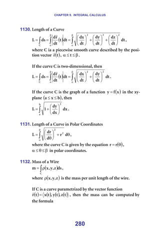 CHAPTER 9. INTEGRAL CALCULUS
280
1130. iÉåÖíÜ=çÑ=~=`ìêîÉ=
( ) ∫
∫
∫
β
α
β
α






+






+






=
=
= Çí
Çí
Çò
Çí
Çó
Çí
Çñ
Çí
í
Çí
ê
Ç
Çë
i
O
O
O
`
r
I=
ïÜÉêÉ=`=á~=~=éáÉÅÉïáëÉ=ëãççíÜ=ÅìêîÉ=ÇÉëÅêáÄÉÇ=Äó=íÜÉ=éçëá-
íáçå=îÉÅíçê= ( )
í
ê
r
I= β
≤
≤
α í K=
=
fÑ=íÜÉ=ÅìêîÉ=`=áë=íïç-ÇáãÉåëáçå~äI=íÜÉå=
( ) ∫
∫
∫
β
α
β
α






+






=
=
= Çí
Çí
Çó
Çí
Çñ
Çí
í
Çí
ê
Ç
Çë
i
O
O
`
r
K==
=
fÑ=íÜÉ=ÅìêîÉ=`=áë=íÜÉ=Öê~éÜ=çÑ=~=ÑìåÅíáçå= ( )
ñ
Ñ
ó = =áå=íÜÉ=ñó-
éä~åÉ=( )
Ä
ñ
~ ≤
≤ I=íÜÉå==
∫ 





+
=
Ä
~
O
Çñ
Çñ
Çó
N
i K==
=
1131. iÉåÖíÜ=çÑ=~=`ìêîÉ=áå=mçä~ê=`ççêÇáå~íÉë=
∫
β
α
θ
+






θ
= Ç
ê
Ç
Çê
i O
O
I==
ïÜÉêÉ=íÜÉ=ÅìêîÉ=`=áë=ÖáîÉå=Äó=íÜÉ=Éèì~íáçå= ( )
θ
= ê
ê I=
β
≤
θ
≤
α =áå=éçä~ê=ÅççêÇáå~íÉëK===
=
1132. j~ëë=çÑ=~=táêÉ=
( )
∫ρ
=
`
Çë
ò
I
ó
I
ñ
ã I==
ïÜÉêÉ= ( )
ò
I
ó
I
ñ
ρ =áë=íÜÉ=ã~ëë=éÉê=ìåáí=äÉåÖíÜ=çÑ=íÜÉ=ïáêÉK=
=
fÑ=`=áë=~=ÅìêîÉ=é~ê~ãÉíêáòÉÇ=Äó=íÜÉ=îÉÅíçê=ÑìåÅíáçå
( ) ( ) ( ) ( )
í
ò
I
í
ó
I
í
ñ
í
ê =
r
I==íÜÉå==íÜÉ==ã~ëë==Å~å==ÄÉ==ÅçãéìíÉÇ=Äó=
íÜÉ=Ñçêãìä~=
 