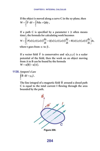 CHAPTER 9. INTEGRAL CALCULUS
284
fÑ=íÜÉ=çÄàÉÅí=áë=ãçîÉÇ=~äçåÖ=~=ÅìêîÉ=`=áå=íÜÉ=ñó-éä~åÉI=íÜÉå=
∫
∫ +
=
⋅
=
`
`
nÇó
mÇñ
ê
Ç
c
t
r
r
I==
=
fÑ= ~= é~íÜ= `= áë= ëéÉÅáÑáÉÇ= Äó= ~= é~ê~ãÉíÉê= í= Eí= çÑíÉå= ãÉ~åë=
íáãÉFI=íÜÉ=Ñçêãìä~=Ñçê=Å~äÅìä~íáåÖ=ïçêâ=ÄÉÅçãÉë=
( ) ( ) ( )
( ) ( ) ( ) ( )
( ) ( ) ( ) ( )
( ) I
Çí
Çí
Çò
í
ò
I
í
ó
I
í
ñ
o
Çí
Çó
í
ò
I
í
ó
I
í
ñ
n
Çí
Çñ
í
ò
I
í
ó
I
í
ñ
m
t ∫
β
α






+
+
=
ïÜÉêÉ=í=ÖçÉë=Ñêçã=α =íç=β K==
=
fÑ=~=îÉÅíçê=ÑáÉäÇ= c
r
=áë=ÅçåëÉêî~íáîÉ=~åÇ= ( )
ò
I
ó
I
ñ
ì =áë=~=ëÅ~ä~ê=
éçíÉåíá~ä=çÑ=íÜÉ=ÑáÉäÇI=íÜÉå=íÜÉ=ïçêâ=çå=~å=çÄàÉÅí=ãçîáåÖ=
Ñêçã=^=íç=_=Å~å=ÄÉ=ÑçìåÇ=Äó=íÜÉ=Ñçêãìä~=
( ) ( )
^
ì
_
ì
t −
= K==
=
1138. ^ãéÉêÉ∞ë=i~ï=
f
ê
Ç
_ M
`
µ
=
⋅
∫
r
r
K==
qÜÉ=äáåÉ=áåíÉÖê~ä=çÑ=~=ã~ÖåÉíáÅ=ÑáÉäÇ=_
r
=~êçìåÇ=~=ÅäçëÉÇ=é~íÜ=
`=áë=Éèì~ä=íç=íÜÉ=íçí~ä=ÅìêêÉåí=f=ÑäçïáåÖ=íÜêçìÖÜ=íÜÉ=~êÉ~=
ÄçìåÇÉÇ=Äó=íÜÉ=é~íÜK==
=
=
Figure 208.
 