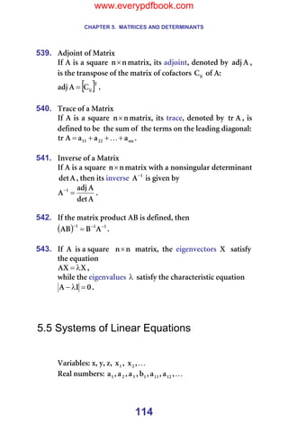 CHAPTER 5. MATRICES AND DETERMINANTS
114
539. ^Çàçáåí=çÑ=j~íêáñ=
fÑ=^=áë=~=ëèì~êÉ= å
å× ã~íêáñI=áíë=~ÇàçáåíI=ÇÉåçíÉÇ=Äó= ^
~Çà I=
áë=íÜÉ=íê~åëéçëÉ=çÑ=íÜÉ=ã~íêáñ=çÑ=ÅçÑ~Åíçêë= áà
` =çÑ=^W=
[ ]q
áà
`
^
~Çà = K==
=
540. qê~ÅÉ=çÑ=~=j~íêáñ=
fÑ=^=áë=~=ëèì~êÉ= å
å× ã~íêáñI=áíë=íê~ÅÉI=ÇÉåçíÉÇ=Äó= ^
íê I=áë=
ÇÉÑáåÉÇ=íç=ÄÉ==íÜÉ=ëìã=çÑ==íÜÉ=íÉêãë=çå=íÜÉ=äÉ~ÇáåÖ=Çá~Öçå~äW=
åå
OO
NN ~
~
~
^
íê +
+
+
= K K=
=
541. fåîÉêëÉ=çÑ=~=j~íêáñ=
fÑ=^=áë=~=ëèì~êÉ= å
å× ã~íêáñ=ïáíÜ=~=åçåëáåÖìä~ê=ÇÉíÉêãáå~åí=
^
ÇÉí I=íÜÉå=áíë=áåîÉêëÉ= N
^−
=áë=ÖáîÉå=Äó=
^
ÇÉí
^
~Çà
^ N
=
−
K=
=
542. fÑ=íÜÉ=ã~íêáñ=éêçÇìÅí=^_=áë=ÇÉÑáåÉÇI=íÜÉå==
( ) N
N
N
^
_
^_ −
−
−
= K=
=
543. fÑ==^==áë=~=ëèì~êÉ=== å
å× ==ã~íêáñI==íÜÉ==ÉáÖÉåîÉÅíçêë==u===ë~íáëÑó=
íÜÉ=Éèì~íáçå=
u
^u λ
= I==
ïÜáäÉ=íÜÉ=ÉáÖÉåî~äìÉë=λ =ë~íáëÑó=íÜÉ=ÅÜ~ê~ÅíÉêáëíáÅ=Éèì~íáçå=
M
f
^ =
λ
− K===
=
=
=
5.5 Systems of Linear Equations
=
=
s~êá~ÄäÉëW=ñI=óI=òI= N
ñ I= K
I
ñO =
oÉ~ä=åìãÄÉêëW= K
I
~
I
~
I
Ä
I
~
I
~
I
~ NO
NN
N
P
O
N =
www.everypdfbook.com
 