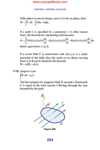 CHAPTER 9. INTEGRAL CALCULUS
284
fÑ=íÜÉ=çÄàÉÅí=áë=ãçîÉÇ=~äçåÖ=~=ÅìêîÉ=`=áå=íÜÉ=ñó-éä~åÉI=íÜÉå=
∫
∫ +
=
⋅
=
`
`
nÇó
mÇñ
ê
Ç
c
t
r
r
I==
=
fÑ= ~= é~íÜ= `= áë= ëéÉÅáÑáÉÇ= Äó= ~= é~ê~ãÉíÉê= í= Eí= çÑíÉå= ãÉ~åë=
íáãÉFI=íÜÉ=Ñçêãìä~=Ñçê=Å~äÅìä~íáåÖ=ïçêâ=ÄÉÅçãÉë=
( ) ( ) ( )
( ) ( ) ( ) ( )
( ) ( ) ( ) ( )
( ) I
Çí
Çí
Çò
í
ò
I
í
ó
I
í
ñ
o
Çí
Çó
í
ò
I
í
ó
I
í
ñ
n
Çí
Çñ
í
ò
I
í
ó
I
í
ñ
m
t ∫
β
α






+
+
=
ïÜÉêÉ=í=ÖçÉë=Ñêçã=α =íç=β K==
=
fÑ=~=îÉÅíçê=ÑáÉäÇ= c
r
=áë=ÅçåëÉêî~íáîÉ=~åÇ= ( )
ò
I
ó
I
ñ
ì =áë=~=ëÅ~ä~ê=
éçíÉåíá~ä=çÑ=íÜÉ=ÑáÉäÇI=íÜÉå=íÜÉ=ïçêâ=çå=~å=çÄàÉÅí=ãçîáåÖ=
Ñêçã=^=íç=_=Å~å=ÄÉ=ÑçìåÇ=Äó=íÜÉ=Ñçêãìä~=
( ) ( )
^
ì
_
ì
t −
= K==
=
1138. ^ãéÉêÉ∞ë=i~ï=
f
ê
Ç
_ M
`
µ
=
⋅
∫
r
r
K==
qÜÉ=äáåÉ=áåíÉÖê~ä=çÑ=~=ã~ÖåÉíáÅ=ÑáÉäÇ=_
r
=~êçìåÇ=~=ÅäçëÉÇ=é~íÜ=
`=áë=Éèì~ä=íç=íÜÉ=íçí~ä=ÅìêêÉåí=f=ÑäçïáåÖ=íÜêçìÖÜ=íÜÉ=~êÉ~=
ÄçìåÇÉÇ=Äó=íÜÉ=é~íÜK==
=
=
Figure 208.
www.everypdfbook.com
 