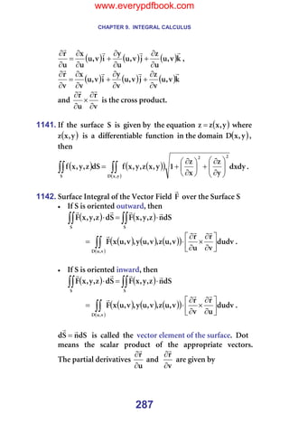 CHAPTER 9. INTEGRAL CALCULUS
287
( ) ( ) ( )â
î
I
ì
ì
ò
à
î
I
ì
ì
ó
á
î
I
ì
ì
ñ
ì
ê r
r
r
r
∂
∂
+
∂
∂
+
∂
∂
=
∂
∂
I==
( ) ( ) ( )â
î
I
ì
î
ò
à
î
I
ì
î
ó
á
î
I
ì
î
ñ
î
ê r
r
r
r
∂
∂
+
∂
∂
+
∂
∂
=
∂
∂
=
~åÇ=
î
ê
ì
ê
∂
∂
×
∂
∂
r
r
=áë=íÜÉ=Åêçëë=éêçÇìÅíK==
=
1141. fÑ==íÜÉ==ëìêÑ~ÅÉ==p==áë==ÖáîÉå=Äó==íÜÉ=Éèì~íáçå= ( )
ó
I
ñ
ò
ò = =ïÜÉêÉ=
( )
ó
I
ñ
ò ==áë==~==ÇáÑÑÉêÉåíá~ÄäÉ==ÑìåÅíáçå==áå=íÜÉ=Ççã~áå= ( )
ó
I
ñ
a I=
íÜÉå==
( ) ( )
( )
( )
∫∫
∫∫ 







∂
∂
+






∂
∂
+
=
ó
I
ñ
a
O
O
p
ÇñÇó
ó
ò
ñ
ò
N
ó
I
ñ
ò
I
ó
I
ñ
Ñ
Çp
ò
I
ó
I
ñ
Ñ K==
=
1142. pìêÑ~ÅÉ=fåíÉÖê~ä=çÑ=íÜÉ=sÉÅíçê=cáÉäÇ=c
r
=çîÉê=íÜÉ=pìêÑ~ÅÉ=p=
• fÑ=p=áë=çêáÉåíÉÇ=çìíï~êÇI=íÜÉå==
===== ( ) ( )
∫∫
∫∫ ⋅
=
⋅
p
p
Çp
å
ò
I
ó
I
ñ
c
p
Ç
ò
I
ó
I
ñ
c
r
r
r
r
=
====== ( ) ( ) ( )
( )
( )
∫∫ 





∂
∂
×
∂
∂
⋅
=
î
I
ì
a
ÇìÇî
î
ê
ì
ê
î
I
ì
ò
I
î
I
ì
ó
I
î
I
ì
ñ
c
r
r
r
K==
=
• fÑ=p=áë=çêáÉåíÉÇ=áåï~êÇI=íÜÉå==
===== ( ) ( )
∫∫
∫∫ ⋅
=
⋅
p
p
Çp
å
ò
I
ó
I
ñ
c
p
Ç
ò
I
ó
I
ñ
c
r
r
r
r
=
====== ( ) ( ) ( )
( )
( )
∫∫ 





∂
∂
×
∂
∂
⋅
=
î
I
ì
a
ÇìÇî
ì
ê
î
ê
î
I
ì
ò
I
î
I
ì
ó
I
î
I
ì
ñ
c
r
r
r
K==
=
Çp
å
p
Ç
r
r
= ==áë==Å~ääÉÇ==íÜÉ==îÉÅíçê=ÉäÉãÉåí=çÑ=íÜÉ=ëìêÑ~ÅÉK==açí=
ãÉ~åë==íÜÉ==ëÅ~ä~ê==éêçÇìÅí==çÑ==íÜÉ==~ééêçéêá~íÉ==îÉÅíçêëK=
qÜÉ=é~êíá~ä=ÇÉêáî~íáîÉë=
ì
ê
∂
∂
r
=~åÇ==
î
ê
∂
∂
r
=~êÉ=ÖáîÉå=Äó==
www.everypdfbook.com
 