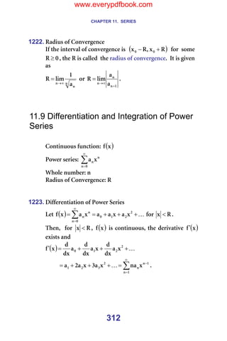 CHAPTER 11. SERIES
312
1222. o~Çáìë=çÑ=`çåîÉêÖÉåÅÉ=
fÑ=íÜÉ=áåíÉêî~ä=çÑ=ÅçåîÉêÖÉåÅÉ=áë==( )
o
ñ
I
o
ñ M
M +
− ==Ñçê==ëçãÉ=
M
o ≥ I=íÜÉ=o=áë=Å~ääÉÇ==íÜÉ=ê~Çáìë=çÑ=ÅçåîÉêÖÉåÅÉK==fí=áë=ÖáîÉå=
~ë=
å
å
å ~
N
äáã
o
∞
→
= =çê=
N
å
å
å ~
~
äáã
o
+
∞
→
= K==
=
=
=
11.9 Differentiation and Integration of Power
Series
=
`çåíáåìçìë=ÑìåÅíáçåW= ( )
ñ
Ñ =
mçïÉê=ëÉêáÉëW=∑
∞
=M
å
å
åñ
~ =
tÜçäÉ=åìãÄÉêW=å=
o~Çáìë=çÑ=`çåîÉêÖÉåÅÉW=o=
=
=
1223. aáÑÑÉêÉåíá~íáçå=çÑ=mçïÉê=pÉêáÉë=
iÉí= ( ) K
+
+
+
=
= ∑
∞
=
O
O
N
M
M
å
å
å ñ
~
ñ
~
~
ñ
~
ñ
Ñ =Ñçê= o
ñ < K==
qÜÉåI==Ñçê= o
ñ < I= ( )
ñ
Ñ =áë=ÅçåíáåìçìëI=íÜÉ=ÇÉêáî~íáîÉ= ( )
ñ
Ñ′ =
Éñáëíë=~åÇ=
( ) K
+
+
+
=
′ O
O
N
M ñ
~
Çñ
Ç
ñ
~
Çñ
Ç
~
Çñ
Ç
ñ
Ñ =
∑
∞
=
−
=
+
+
+
=
N
å
N
å
å
O
P
O
N ñ
å~
ñ
~
P
ñ
~
O
~ K K=
=
=
=
www.everypdfbook.com
 