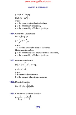CHAPTER 12. PROBABILITY
324
åé
=
µ I= åéè
O
=
σ I=
( ) ( )å
ñ
éÉ
è
ñ
Ñ +
= I==
ïÜÉêÉ==
å=áë=íÜÉ=åìãÄÉê=çÑ=íêá~äë=çÑ=ëÉäÉÅíáçåëI=
é=áë=íÜÉ=éêçÄ~Äáäáíó=çÑ=ëìÅÅÉëëI=
è=áë=íÜÉ=éêçÄ~Äáäáíó=çÑ=Ñ~áäìêÉI= é
N
è −
= K=
=
1284. dÉçãÉíêáÅ=aáëíêáÄìíáçå=
( ) é
è
à
q
m N
à−
=
= I==
é
N
=
µ I= O
O
é
è
=
σ I==
ïÜÉêÉ==
q=áë=íÜÉ=Ñáêëí=ëìÅÅÉëëÑìä=ÉîÉåí=áë=íÜÉ=ëÉêáÉëI=
à=áë=íÜÉ=ÉîÉåí=åìãÄÉêI=
é=áë=íÜÉ=éêçÄ~Äáäáíó=íÜ~í=~åó=çåÉ=ÉîÉåí=áë=ëìÅÅÉëëÑìäI==
è=áë=íÜÉ=éêçÄ~Äáäáíó=çÑ=Ñ~áäìêÉI= é
N
è −
= K=
=
1285. mçáëëçå=aáëíêáÄìíáçå=
( ) λ
−
λ
≈
= É
>
â
â
u
m
â
I= åé
=
λ I==
λ
=
µ I= λ
=
σO
I==
ïÜÉêÉ==
λ =áë=íÜÉ=ê~íÉ=çÑ=çÅÅìêêÉåÅÉI=
â=áë=íÜÉ=åìãÄÉê=çÑ=éçëáíáîÉ=çìíÅçãÉëK=
=
1286. aÉåëáíó=cìåÅíáçå==
( ) ( )
∫
=
≤
≤
Ä
~
Çñ
ñ
Ñ
Ä
u
~
m ==
=
1287. `çåíáåìçìë=råáÑçêã=aÉåëáíó=
~
Ä
N
Ñ
−
= I=
O
Ä
~ +
=
µ I==
www.everypdfbook.com
 