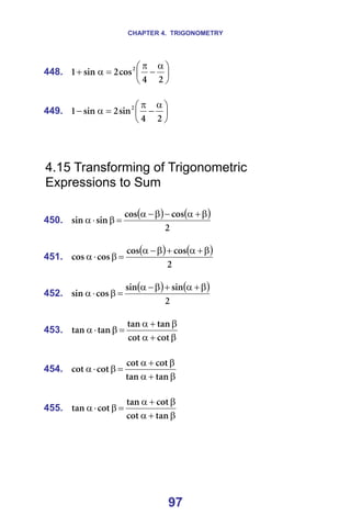 CHAPTER 4. TRIGONOMETRY
97
448. 




 α
−
π
=
α
+
O
Q
Åçë
O
ëáå
N O
=
=
449. 




 α
−
π
=
α
−
O
Q
ëáå
O
ëáå
N O
=
=
=
=
4.15 Transforming of Trigonometric
Expressions to Sum
=
450.
( ) ( )
O
Åçë
Åçë
ëáå
ëáå
β
+
α
−
β
−
α
=
β
⋅
α =
=
451.
( ) ( )
O
Åçë
Åçë
Åçë
Åçë
β
+
α
+
β
−
α
=
β
⋅
α =
=
452.
( ) ( )
O
ëáå
ëáå
Åçë
ëáå
β
+
α
+
β
−
α
=
β
⋅
α =
=
453.
β
+
α
β
+
α
=
β
⋅
α
Åçí
Åçí
í~å
í~å
í~å
í~å =
=
454.
β
+
α
β
+
α
=
β
⋅
α
í~å
í~å
Åçí
Åçí
Åçí
Åçí =
=
455.
β
+
α
β
+
α
=
β
⋅
α
í~å
Åçí
Åçí
í~å
Åçí
í~å =
=
=
=
 