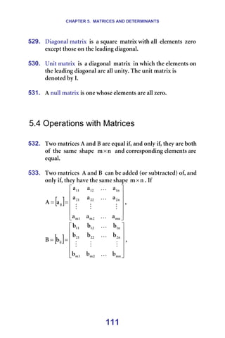 CHAPTER 5. MATRICES AND DETERMINANTS
111
529. aá~Öçå~ä=ã~íêáñ==áë==~=ëèì~êÉ==ã~íêáñ=ïáíÜ=~ää==ÉäÉãÉåíë==òÉêç=
ÉñÅÉéí=íÜçëÉ=çå=íÜÉ=äÉ~ÇáåÖ=Çá~Öçå~äK==
=
530. råáí=ã~íêáñ==áë==~=Çá~Öçå~ä==ã~íêáñ==áå=ïÜáÅÜ=íÜÉ=ÉäÉãÉåíë=çå=
íÜÉ=äÉ~ÇáåÖ=Çá~Öçå~ä=~êÉ=~ää=ìåáíóK=qÜÉ=ìåáí=ã~íêáñ=áë===========
ÇÉåçíÉÇ=Äó=fK==
=
531. ^=åìää=ã~íêáñ=áë=çåÉ=ïÜçëÉ=ÉäÉãÉåíë=~êÉ=~ää=òÉêçK=
=
=
=
5.4 Operations with Matrices
=
532. qïç=ã~íêáÅÉë=^=~åÇ=_=~êÉ=Éèì~ä=áÑI=~åÇ=çåäó=áÑI=íÜÉó=~êÉ=ÄçíÜ=
çÑ==íÜÉ==ë~ãÉ==ëÜ~éÉ== å
ã× ==~åÇ=ÅçêêÉëéçåÇáåÖ=ÉäÉãÉåíë=~êÉ=
Éèì~äK=
=
533. qïç=ã~íêáÅÉë==^=~åÇ=_==Å~å=ÄÉ=~ÇÇÉÇ=Eçê=ëìÄíê~ÅíÉÇF=çÑI=~åÇ=
çåäó=áÑI=íÜÉó=Ü~îÉ=íÜÉ=ë~ãÉ=ëÜ~éÉ= å
ã× K=fÑ==
[ ]












=
=
ãå
O
ã
N
ã
å
O
OO
ON
å
N
NO
NN
áà
~
~
~
~
~
~
~
~
~
~
^
K
M
M
M
K
K
I==
[ ]












=
=
ãå
O
ã
N
ã
å
O
OO
ON
å
N
NO
NN
áà
Ä
Ä
Ä
Ä
Ä
Ä
Ä
Ä
Ä
Ä
_
K
M
M
M
K
K
I==
=
=
=
=
=
 
