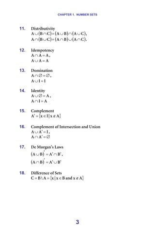 CHAPTER 1. NUMBER SETS
3
11. aáëíêáÄìíáîáíó=
( ) ( ) ( )
`
^
_
^
`
_
^ ∪
∩
∪
=
∩
∪ I=
( ) ( ) ( )
`
^
_
^
`
_
^ ∩
∪
∩
=
∪
∩ K=
=
12. fÇÉãéçíÉåÅó=
^
^
^ =
∩ I==
^
^
^ =
∪ =
=
13. açãáå~íáçå=
∅
=
∅
∩
^ I=
f
f
^ =
∪ =
=
14. fÇÉåíáíó=
^
^ =
∅
∪ I==
^
f
^ =
∩
=
15. `çãéäÉãÉåí=
{ }
^
ñ
ö
f
ñ
^ ∉
∈
=
′
=
16. `çãéäÉãÉåí=çÑ=fåíÉêëÉÅíáçå=~åÇ=råáçå
f
^
^ =
′
∪ I==
∅
=
′
∩ ^
^ =
=
17. aÉ=jçêÖ~å∞ë=i~ïë
( ) _
^
_
^ ′
∩
′
=
′
∪ I==
( ) _
^
_
^ ′
∪
′
=
′
∩ =
=
18. aáÑÑÉêÉåÅÉ=çÑ=pÉíë
{ }
^
ñ
~åÇ
_
ñ
ö
ñ
^
y
_
` ∉
∈
=
= =
=
 