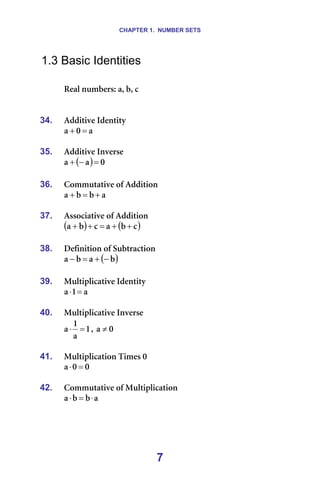 CHAPTER 1. NUMBER SETS
7
1.3 Basic Identities
=
oÉ~ä=åìãÄÉêëW=~I=ÄI=Å=
=
=
34. ^ÇÇáíáîÉ=fÇÉåíáíó=
~
M
~ =
+ =
=
35. ^ÇÇáíáîÉ=fåîÉêëÉ=
( ) M
~
~ =
−
+ =
=
36. `çããìí~íáîÉ=çÑ=^ÇÇáíáçå=
~
Ä
Ä
~ +
=
+ =
=
37. ^ëëçÅá~íáîÉ=çÑ=^ÇÇáíáçå=
( ) ( )
Å
Ä
~
Å
Ä
~ +
+
=
+
+ =
=
38. aÉÑáåáíáçå=çÑ=pìÄíê~Åíáçå=
( )
Ä
~
Ä
~ −
+
=
− =
=
39. jìäíáéäáÅ~íáîÉ=fÇÉåíáíó=
~
N
~ =
⋅ =
=
40. jìäíáéäáÅ~íáîÉ=fåîÉêëÉ=
N
~
N
~ =
⋅ I= M
~ ≠
=
41. jìäíáéäáÅ~íáçå=qáãÉë=M
M
M
~ =
⋅
=
42. `çããìí~íáîÉ=çÑ=jìäíáéäáÅ~íáçå=
~
Ä
Ä
~ ⋅
=
⋅
=
=
 