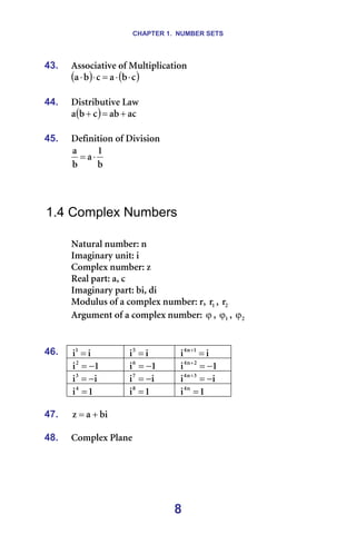 CHAPTER 1. NUMBER SETS
8
43. ^ëëçÅá~íáîÉ=çÑ=jìäíáéäáÅ~íáçå=
( ) ( )
Å
Ä
~
Å
Ä
~ ⋅
⋅
=
⋅
⋅
=
44. aáëíêáÄìíáîÉ=i~ï=
( ) ~Å
~Ä
Å
Ä
~ +
=
+ =
=
45. aÉÑáåáíáçå=çÑ=aáîáëáçå=
Ä
N
~
Ä
~
⋅
= =
=
=
=
1.4 Complex Numbers
=
k~íìê~ä=åìãÄÉêW=å=
fã~Öáå~êó=ìåáíW=á=
`çãéäÉñ=åìãÄÉêW=ò=
oÉ~ä=é~êíW=~I=Å=
fã~Öáå~êó=é~êíW=ÄáI=Çá=
jçÇìäìë=çÑ=~=ÅçãéäÉñ=åìãÄÉêW=êI= N
ê I= O
ê =
^êÖìãÉåí=çÑ=~=ÅçãéäÉñ=åìãÄÉêW=ϕ I= N
ϕ I= O
ϕ =
=
=
á
áN
= = á
áR
= = á
á N
å
Q
=
+
=
N
áO
−
= = N
áS
−
= = N
á O
å
Q
−
=
+
=
á
áP
−
= = á
áT
−
= = á
á P
å
Q
−
=
+
=
46.
N
áQ
= = N
áU
= = N
á å
Q
= =
=
47. Äá
~
ò +
= =
=
48. `çãéäÉñ=mä~åÉ=
=
 