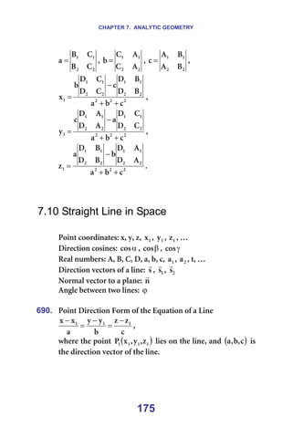 CHAPTER 7. ANALYTIC GEOMETRY
175
O
O
N
N
`
_
`
_
~ = I=
O
O
N
N
^
`
^
`
Ä = I=
O
O
N
N
_
^
_
^
Å = I==
O
O
O
O
O
N
N
O
O
N
N
N
Å
Ä
~
_
a
_
a
Å
`
a
`
a
Ä
ñ
+
+
−
= I==
O
O
O
O
O
N
N
O
O
N
N
N
Å
Ä
~
`
a
`
a
~
^
a
^
a
Å
ó
+
+
−
= I==
O
O
O
O
O
N
N
O
O
N
N
N
Å
Ä
~
^
a
^
a
Ä
_
a
_
a
~
ò
+
+
−
= K==
=
=
=
7.10 Straight Line in Space
=
mçáåí=ÅççêÇáå~íÉëW=ñI=óI=òI= N
ñ I= N
ó I= N
ò I=£=
aáêÉÅíáçå=ÅçëáåÉëW= α
Åçë I= β
Åçë I= γ
Åçë =
oÉ~ä=åìãÄÉêëW=^I=_I=`I=aI=~I=ÄI=ÅI= N
~ I= O
~ I=íI=£==
aáêÉÅíáçå=îÉÅíçêë=çÑ=~=äáåÉW= ë
r
I= N
ë
r
I= O
ë
r
=
kçêã~ä=îÉÅíçê=íç=~=éä~åÉW=å
r
=
^åÖäÉ=ÄÉíïÉÉå=íïç=äáåÉëW=ϕ =
=
690. mçáåí=aáêÉÅíáçå=cçêã=çÑ=íÜÉ=bèì~íáçå=çÑ=~=iáåÉ==
Å
ò
ò
Ä
ó
ó
~
ñ
ñ N
N
N −
=
−
=
−
I==
ïÜÉêÉ=íÜÉ=éçáåí= ( )
N
N
N
N ò
I
ó
I
ñ
m =äáÉë=çå=íÜÉ=äáåÉI=~åÇ= ( )
Å
I
Ä
I
~ =áë=
íÜÉ=ÇáêÉÅíáçå=îÉÅíçê=çÑ=íÜÉ=äáåÉK==
=
 