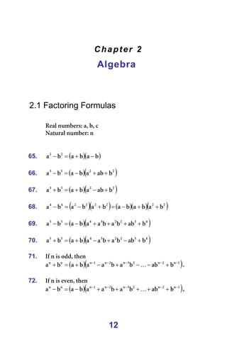 12
Chapter 2
Algebra
=
=
=
=
2.1 Factoring Formulas
=
oÉ~ä=åìãÄÉêëW=~I=ÄI=Å==
k~íìê~ä=åìãÄÉêW=å=
=
=
65. ( )( )
Ä
~
Ä
~
Ä
~ O
O
−
+
=
− =
=
66. ( )( )
O
O
P
P
Ä
~Ä
~
Ä
~
Ä
~ +
+
−
=
− =
=
67. ( )( )
O
O
P
P
Ä
~Ä
~
Ä
~
Ä
~ +
−
+
=
+ =
=
68. ( )( ) ( )( )( )
O
O
O
O
O
O
Q
Q
Ä
~
Ä
~
Ä
~
Ä
~
Ä
~
Ä
~ +
+
−
=
+
−
=
− =
=
69. ( )( )
Q
P
O
O
P
Q
R
R
Ä
~Ä
Ä
~
Ä
~
~
Ä
~
Ä
~ +
+
+
+
−
=
− =
=
70. ( )( )
Q
P
O
O
P
Q
R
R
Ä
~Ä
Ä
~
Ä
~
~
Ä
~
Ä
~ +
−
+
−
+
=
+ =
=
71. fÑ=å=áë=çÇÇI=íÜÉå=
( )( )
N
å
O
å
O
P
å
O
å
N
å
å
å
Ä
~Ä
Ä
~
Ä
~
~
Ä
~
Ä
~ −
−
−
−
−
+
−
−
+
−
+
=
+ K K==
=
72. fÑ=å=áë=ÉîÉåI=íÜÉå==
( )( )
N
å
O
å
O
P
å
O
å
N
å
å
å
Ä
~Ä
Ä
~
Ä
~
~
Ä
~
Ä
~ −
−
−
−
−
+
+
+
+
+
−
=
− K I==
 