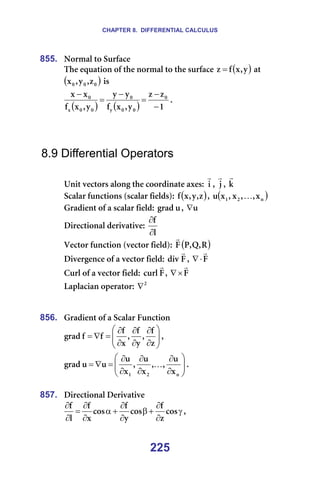 CHAPTER 8. DIFFERENTIAL CALCULUS
225
855. kçêã~ä=íç=pìêÑ~ÅÉ=
qÜÉ=Éèì~íáçå=çÑ=íÜÉ=åçêã~ä=íç=íÜÉ=ëìêÑ~ÅÉ= ( )
ó
I
ñ
Ñ
ò = =~í=
( )
M
M
M ò
I
ó
I
ñ =áë==
( ) ( ) N
ò
ò
ó
I
ñ
Ñ
ó
ó
ó
I
ñ
Ñ
ñ
ñ M
M
M
ó
M
M
M
ñ
M
−
−
=
−
=
−
K=
=
=
=
8.9 Differential Operators
=
råáí=îÉÅíçêë=~äçåÖ=íÜÉ=ÅççêÇáå~íÉ=~ñÉëW= á
r
I= à
r
I= â
r
=
pÅ~ä~ê=ÑìåÅíáçåë=EëÅ~ä~ê=ÑáÉäÇëFW= ( )
ò
I
ó
I
ñ
Ñ I= ( )
å
O
N ñ
I
I
ñ
I
ñ
ì K =
dê~ÇáÉåí=çÑ=~=ëÅ~ä~ê=ÑáÉäÇW= ì
Öê~Ç I= ì
∇ =
aáêÉÅíáçå~ä=ÇÉêáî~íáîÉW=
ä
Ñ
∂
∂
=
sÉÅíçê=ÑìåÅíáçå=EîÉÅíçê=ÑáÉäÇFW= ( )
o
I
n
I
m
c
r
=
aáîÉêÖÉåÅÉ=çÑ=~=îÉÅíçê=ÑáÉäÇW= c
Çáî
r
I= c
r
⋅
∇ =
`ìêä=çÑ=~=îÉÅíçê=ÑáÉäÇW= c
Åìêä
r
I= c
r
×
∇ =
i~éä~Åá~å=çéÉê~íçêW= O
∇ =
=
=
856. dê~ÇáÉåí=çÑ=~=pÅ~ä~ê=cìåÅíáçå=








∂
∂
∂
∂
∂
∂
=
∇
=
ò
Ñ
I
ó
Ñ
I
ñ
Ñ
Ñ
Ñ
Öê~Ç I==








∂
∂
∂
∂
∂
∂
=
∇
=
å
O
N ñ
ì
I
I
ñ
ì
I
ñ
ì
ì
ì
Öê~Ç K K=
=
857. aáêÉÅíáçå~ä=aÉêáî~íáîÉ=
γ
∂
∂
+
β
∂
∂
+
α
∂
∂
=
∂
∂
Åçë
ò
Ñ
Åçë
ó
Ñ
Åçë
ñ
Ñ
ä
Ñ
I==
 