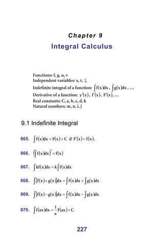 227
Chapter 9
Integral Calculus
=
=
=
=
cìåÅíáçåëW=ÑI=ÖI=ìI=î=
fåÇÉéÉåÇÉåí=î~êá~ÄäÉëW=ñI=íI=ξ =
fåÇÉÑáåáíÉ=áåíÉÖê~ä=çÑ=~=ÑìåÅíáçåW= ( )
∫ Çñ
ñ
Ñ I= ( )
∫ Çñ
ñ
Ö I=£=
aÉêáî~íáîÉ=çÑ=~=ÑìåÅíáçåW= ( )
ñ
ó′ I= ( )
ñ
Ñ′ I= ( )
ñ
c′ I=£=
oÉ~ä=Åçåëí~åíëW=`I=~I=ÄI=ÅI=ÇI=â=
k~íìê~ä=åìãÄÉêëW=ãI=åI=áI=à=
=
=
9.1 Indefinite Integral
=
865. ( ) ( ) `
ñ
c
Çñ
ñ
Ñ +
=
∫ =áÑ= ( ) ( )
ñ
Ñ
ñ
c =
′ K=
=
866. ( )
( ) ( )
ñ
Ñ
Çñ
ñ
Ñ =
′
∫ =
=
867. ( ) ( )
∫
∫ = Çñ
ñ
Ñ
â
Çñ
ñ
âÑ =
=
868. ( ) ( )
[ ] ( ) ( )
∫
∫
∫ +
=
+ Çñ
ñ
Ö
Çñ
ñ
Ñ
Çñ
ñ
Ö
ñ
Ñ =
=
869. ( ) ( )
[ ] ( ) ( )
∫
∫
∫ −
=
− Çñ
ñ
Ö
Çñ
ñ
Ñ
Çñ
ñ
Ö
ñ
Ñ =
=
870. ( ) ( ) `
~ñ
c
~
N
Çñ
~ñ
Ñ +
=
∫ =
 