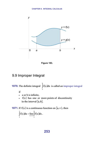 CHAPTER 9. INTEGRAL CALCULUS
253
=
=
Figure 183.
=
=
=
9.9 Improper Integral
=
1070. qÜÉ=ÇÉÑáåáíÉ=áåíÉÖê~ä== ( )
∫
Ä
~
Çñ
ñ
Ñ =áë=Å~ääÉÇ=~å=áãéêçéÉê=áåíÉÖê~ä=
áÑ==
• ~=çê=Ä=áë=áåÑáåáíÉI=
• ( )
ñ
Ñ ==Ü~ë==çåÉ==çê==ãçêÉ=éçáåíë=çÑ==ÇáëÅçåíáåìáíó=
=====áå=íÜÉ=áåíÉêî~ä=[ ]
Ä
I
~ K=
=
1071. fÑ= ( )
ñ
Ñ =áë=~=Åçåíáåìçìë=ÑìåÅíáçå=çå=[ )
∞
I
~ I=íÜÉå==
( ) ( )
∫
∫ ∞
→
∞
=
å
~
å
~
Çñ
ñ
Ñ
äáã
Çñ
ñ
Ñ K=
=
 