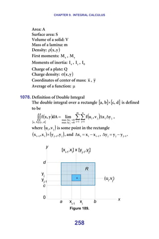 CHAPTER 9. INTEGRAL CALCULUS
258
^êÉ~W=^=
pìêÑ~ÅÉ=~êÉ~W=p=
sçäìãÉ=çÑ=~=ëçäáÇW=s=
j~ëë=çÑ=~=ä~ãáå~W=ã=
aÉåëáíóW= ( )
ó
I
ñ
ρ =
cáêëí=ãçãÉåíëW= ñ
j I= ó
j =
jçãÉåíë=çÑ=áåÉêíá~W= ñ
f I= ó
f I= M
f =
`Ü~êÖÉ=çÑ=~=éä~íÉW=n=
`Ü~êÖÉ=ÇÉåëáíóW= ( )
ó
I
ñ
σ =
`ççêÇáå~íÉë=çÑ=ÅÉåíÉê=çÑ=ã~ëëW= ñ I= ó =
^îÉê~ÖÉ=çÑ=~=ÑìåÅíáçåW=µ=
=
1078. aÉÑáåáíáçå=çÑ=açìÄäÉ=fåíÉÖê~ä=
qÜÉ=ÇçìÄäÉ=áåíÉÖê~ä=çîÉê=~=êÉÅí~åÖäÉ= [ ] [ ]
Ç
I
Å
Ä
I
~ × =áë=ÇÉÑáåÉÇ=
íç=ÄÉ==
( )
[ ] [ ]
( )
∑∑
∫∫ = =
→
∆
→
∆
×
∆
∆
=
ã
N
á
å
N
à
à
á
à
á
M
ó
ã~ñ
M
ñ
ã~ñ
Ç
I
Å
Ä
I
~
ó
ñ
î
I
ì
Ñ
äáã
Ç^
ó
I
ñ
Ñ
à
á
I==
ïÜÉêÉ=( )
à
á î
I
ì =áë=ëçãÉ=éçáåí=áå=íÜÉ=êÉÅí~åÖäÉ=
( ) ( )
à
N
à
á
N
á ó
I
ó
ñ
I
ñ −
− × I=~åÇ= N
á
á
á ñ
ñ
ñ −
−
=
∆ I= N
à
à
à ó
ó
ó −
−
=
∆ K=
=
=== =
Figure 189.
 