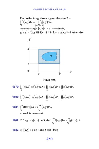 CHAPTER 9. INTEGRAL CALCULUS
259
qÜÉ=ÇçìÄäÉ=áåíÉÖê~ä=çîÉê=~=ÖÉåÉê~ä=êÉÖáçå=o=áë==
( ) ( )
[ ] [ ]
∫∫
∫∫ ×
=
Ç
I
Å
Ä
I
~
o
Ç^
ó
I
ñ
Ö
Ç^
ó
I
ñ
Ñ I==
ïÜÉêÉ=êÉÅí~åÖäÉ=[ ] [ ]
Ç
I
Å
Ä
I
~ × =Åçåí~áåë=oI==
( ) ( )
ó
I
ñ
Ñ
ó
I
ñ
Ö = =áÑ= ( )
ó
I
ñ
Ñ =áë=áå=o=~åÇ= ( ) M
ó
I
ñ
Ö = =çíÜÉêïáëÉK=
=
=
=
Figure 190.
=
1079. ( ) ( )
[ ] ( ) ( )
∫∫
∫∫
∫∫ +
=
+
o
o
o
Ç^
ó
I
ñ
Ö
Ç^
ó
I
ñ
Ñ
Ç^
ó
I
ñ
Ö
ó
I
ñ
Ñ =
=
1080. ( ) ( )
[ ] ( ) ( )
∫∫
∫∫
∫∫ −
=
−
o
o
o
Ç^
ó
I
ñ
Ö
Ç^
ó
I
ñ
Ñ
Ç^
ó
I
ñ
Ö
ó
I
ñ
Ñ =
=
1081. ( ) ( )
∫∫
∫∫ =
o
o
Ç^
ó
I
ñ
Ñ
â
Ç^
ó
I
ñ
âÑ I==
ïÜÉêÉ=â=áë=~=Åçåëí~åíK=
=
1082. fÑ= ( ) ( )
ó
I
ñ
Ö
ó
I
ñ
Ñ ≤ =çå=oI=íÜÉå= ( ) ( )
∫∫
∫∫ ≤
o
o
Ç^
ó
I
ñ
Ö
Ç^
ó
I
ñ
Ñ K=
=
1083. fÑ= ( ) M
ó
I
ñ
Ñ ≥ =çå=o=~åÇ= o
p ⊂ I=íÜÉå=
 