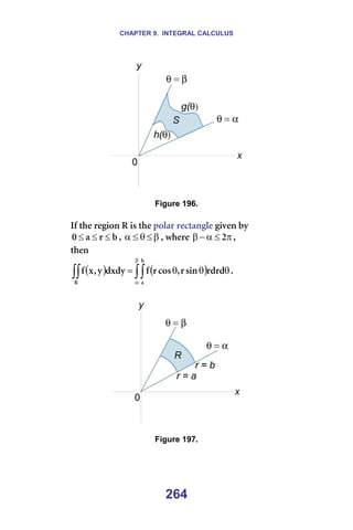 CHAPTER 9. INTEGRAL CALCULUS
264
=
=
Figure 196.
=
fÑ=íÜÉ=êÉÖáçå=o=áë=íÜÉ=éçä~ê=êÉÅí~åÖäÉ=ÖáîÉå=Äó==
Ä
ê
~
M ≤
≤
≤ I= β
≤
θ
≤
α I=ïÜÉêÉ= π
≤
α
−
β O I===
íÜÉå==
( ) ( )
∫∫
∫∫
β
α
θ
θ
θ
=
Ä
~
o
êÇêÇ
ëáå
ê
I
Åçë
ê
Ñ
ÇñÇó
ó
I
ñ
Ñ K==
=
=
=
Figure 197.
=
=
 