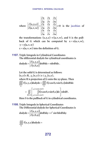 CHAPTER 9. INTEGRAL CALCULUS
272
ïÜÉêÉ==
( )
( )
M
ï
ò
î
ò
ì
ò
ï
ó
î
ó
ì
ó
ï
ñ
î
ñ
ì
ñ
ï
I
î
I
ì
ò
I
ó
I
ñ
≠
∂
∂
∂
∂
∂
∂
∂
∂
∂
∂
∂
∂
∂
∂
∂
∂
∂
∂
=
∂
∂
==áë==íÜÉ==à~ÅçÄá~å==çÑ=
íÜÉ= íê~åëÑçêã~íáçåë= ( ) ( )
ï
I
î
I
ì
ò
I
ó
I
ñ → I= ~åÇ= p= áë= íÜÉ= éìää-
Ä~Åâ= çÑ= d= ïÜáÅÜ= Å~å= ÄÉ= ÅçãéìíÉÇ= Äó= ( )
ï
I
î
I
ì
ñ
ñ = I=
( )
ï
I
î
I
ì
ó
ó = =
( )
ï
I
î
I
ì
ò
ò = =áåíç=íÜÉ=ÇÉÑáåáíáçå=çÑ=dK=
=
=
1107. qêáéäÉ=fåíÉÖê~äë=áå=`óäáåÇêáÅ~ä=`ççêÇáå~íÉë=
qÜÉ=ÇáÑÑÉêÉåíá~ä=ÇñÇóÇò=Ñçê=ÅóäáåÇêáÅ~ä=ÅççêÇáå~íÉë=áë==
( )
( )
Çò
êÇêÇ
Çò
ÇêÇ
ò
I
I
ê
ò
I
ó
I
ñ
ÇñÇóÇò θ
=
θ
θ
∂
∂
= K==
=
iÉí=íÜÉ=ëçäáÇ=d=áë=ÇÉíÉêãáåÉÇ=~ë=ÑçääçïëW=
( ) ( ) ( )
ó
I
ñ
ò
ó
I
ñ
I
o
ó
I
ñ O
N χ
≤
≤
χ
∈ I=
ïÜÉêÉ=o=áë=éêçàÉÅíáçå=çÑ=d=çåíç=íÜÉ=ñó-éä~åÉK=qÜÉå==
( ) ( )
∫∫∫
∫∫∫ θ
θ
θ
=
p
d
Çò
êÇêÇ
ò
I
ëáå
ê
I
Åçë
ê
Ñ
ÇñÇóÇò
ò
I
ó
I
ñ
Ñ =
( )
( )
( )
( )
θ








θ
θ
= ∫∫ ∫
θ
θ
θ
χ
θ
θ
χ
êÇêÇ
Çò
ò
I
ëáå
ê
I
Åçë
ê
Ñ
I
ê
o
ëáå
ê
I
Åçë
ê
ëáå
ê
I
Åçë
ê
O
N
K=
eÉêÉ=p=áë=íÜÉ=éìääÄ~Åâ=çÑ=d=áå=ÅóäáåÇêáÅ~ä=ÅççêÇáå~íÉëK=
=
1108. qêáéäÉ=fåíÉÖê~äë=áå=péÜÉêáÅ~ä=`ççêÇáå~íÉë=
qÜÉ=aáÑÑÉêÉåíá~ä=ÇñÇóÇò=Ñçê=péÜÉêáÅ~ä=`ççêÇáå~íÉë=áë==
( )
( )
ϕ
θ
θ
=
ϕ
θ
ϕ
θ
∂
∂
= Ç
ÇêÇ
ëáå
ê
Ç
ÇêÇ
I
I
ê
ò
I
ó
I
ñ
ÇñÇóÇò O
==
=
( ) =
∫∫∫
d
ÇñÇóÇò
ò
I
ó
I
ñ
Ñ =
 