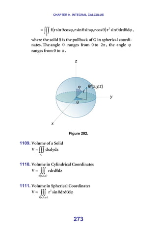 CHAPTER 9. INTEGRAL CALCULUS
273
========= ( )
∫∫∫ ϕ
θ
θ
θ
ϕ
θ
ϕ
θ
=
p
O
Ç
ÇêÇ
ëáå
ê
Åçë
ê
I
ëáå
ëáå
ê
I
Åçë
ëáå
ê
Ñ I==
ïÜÉêÉ=íÜÉ=ëçäáÇ=p=áë=íÜÉ=éìääÄ~Åâ=çÑ=d=áå=ëéÜÉêáÅ~ä=ÅççêÇá-
å~íÉëK=qÜÉ=~åÖäÉ==θ ==ê~åÖÉë==Ñêçã==M=íç== π
O I==íÜÉ==~åÖäÉ==ϕ =
ê~åÖÉë=Ñêçã=M=íç=πK==
=
======= =
=
Figure 202.
=
1109. sçäìãÉ=çÑ=~=pçäáÇ=
∫∫∫
=
d
ÇñÇóÇò
s =
=
1110. sçäìãÉ=áå=`óäáåÇêáÅ~ä=`ççêÇáå~íÉë=
( )
Çò
êÇêÇ
s
ò
I
I
ê
p
∫∫∫
θ
θ
= =
=
1111. sçäìãÉ=áå=péÜÉêáÅ~ä=`ççêÇáå~íÉë=
( )
ϕ
θ
θ
= ∫∫∫ϕ
θ
Ç
ÇêÇ
ëáå
ê
s
I
I
ê
p
O
=
=
 