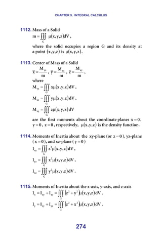 CHAPTER 9. INTEGRAL CALCULUS
274
1112. j~ëë=çÑ=~=pçäáÇ=
( )
∫∫∫ µ
=
d
Çs
ò
I
ó
I
ñ
ã I==
ïÜÉêÉ= íÜÉ= ëçäáÇ= çÅÅìéáÉë= ~= êÉÖáçå= d= ~åÇ= áíë= ÇÉåëáíó= ~í============
~=éçáåí=( )
ò
I
ó
I
ñ =áë= ( )
ò
I
ó
I
ñ
µ K===
=
1113. `ÉåíÉê=çÑ=j~ëë=çÑ=~=pçäáÇ=
ã
j
ñ
óò
= I=
ã
j
ó ñò
= I=
ã
j
ò
ñó
= I==
ïÜÉêÉ==
( )
∫∫∫ µ
=
d
óò Çs
ò
I
ó
I
ñ
ñ
j I==
( )
∫∫∫ µ
=
d
ñò Çs
ò
I
ó
I
ñ
ó
j I==
( )
∫∫∫ µ
=
d
ñó Çs
ò
I
ó
I
ñ
ò
j =
~êÉ==íÜÉ==Ñáêëí==ãçãÉåíë==~Äçìí==íÜÉ==ÅççêÇáå~íÉ=éä~åÉë= M
ñ = I=
M
ó = I= M
ò = I=êÉëéÉÅíáîÉäóI== ( )
ò
I
ó
I
ñ
µ =áë=íÜÉ=ÇÉåëáíó=ÑìåÅíáçåK==
=
1114. jçãÉåíë=çÑ=fåÉêíá~=~Äçìí==íÜÉ==ñó-éä~åÉ=Eçê= M
ò = FI=óò-éä~åÉ==
E M
ñ = FI=~åÇ=ñò-éä~åÉ=E M
ó = F=
( )
∫∫∫ µ
=
d
O
ñó Çs
ò
I
ó
I
ñ
ò
f I==
( )
∫∫∫ µ
=
d
O
óò Çs
ò
I
ó
I
ñ
ñ
f I==
( )
∫∫∫ µ
=
d
O
ñò Çs
ò
I
ó
I
ñ
ó
f K==
=
1115. jçãÉåíë=çÑ=fåÉêíá~=~Äçìí=íÜÉ=ñ-~ñáëI=ó-~ñáëI=~åÇ=ò-~ñáë=
( ) ( )
∫∫∫ µ
+
=
+
=
d
O
O
ñò
ñó
ñ Çs
ò
I
ó
I
ñ
ó
ò
f
f
f I==
( ) ( )
∫∫∫ µ
+
=
+
=
d
O
O
óò
ñó
ó Çs
ò
I
ó
I
ñ
ñ
ò
f
f
f I==
 