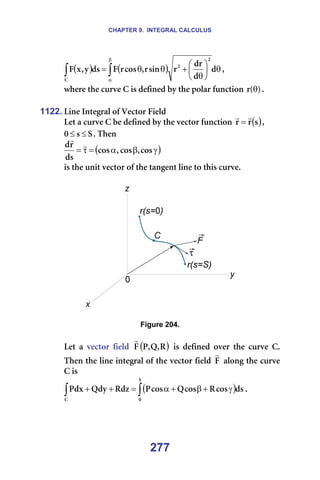CHAPTER 9. INTEGRAL CALCULUS
277
( ) ( )
∫
∫
β
α
θ






θ
+
θ
θ
= Ç
Ç
Çê
ê
ëáå
ê
I
Åçë
ê
c
Çë
ó
I
ñ
c
O
O
`
I==
ïÜÉêÉ=íÜÉ=ÅìêîÉ=`=áë=ÇÉÑáåÉÇ=Äó=íÜÉ=éçä~ê=ÑìåÅíáçå= F
E
ê θ K=
=
1122. iáåÉ=fåíÉÖê~ä=çÑ=sÉÅíçê=cáÉäÇ=
iÉí=~=ÅìêîÉ=`=ÄÉ=ÇÉÑáåÉÇ=Äó=íÜÉ=îÉÅíçê=ÑìåÅíáçå= ( )
ë
ê
ê
r
r
= I=
p
ë
M ≤
≤ K=qÜÉå==
( )
γ
β
α
=
τ
= Åçë
I
Åçë
I
Åçë
Çë
ê
Ç r
r
==
áë=íÜÉ=ìåáí=îÉÅíçê=çÑ=íÜÉ=í~åÖÉåí=äáåÉ=íç=íÜáë=ÅìêîÉK==
=
=
=
Figure 204.
=
iÉí= ~= îÉÅíçê= ÑáÉäÇ= ( )
o
I
n
I
m
c
r
= áë= ÇÉÑáåÉÇ= çîÉê= íÜÉ= ÅìêîÉ= `K=
qÜÉå=íÜÉ=äáåÉ=áåíÉÖê~ä=çÑ=íÜÉ=îÉÅíçê=ÑáÉäÇ= c
r
=~äçåÖ=íÜÉ=ÅìêîÉ=
`=áë==
( )
∫
∫ γ
+
β
+
α
=
+
+
p
M
`
Çë
Åçë
o
Åçë
n
Åçë
m
oÇò
nÇó
mÇñ K=
=
=
 