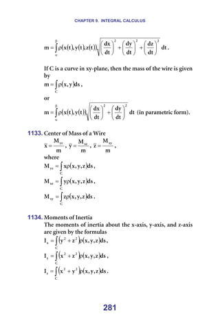 CHAPTER 9. INTEGRAL CALCULUS
281
( ) ( ) ( )
( )
∫
β
α






+






+






ρ
= Çí
Çí
Çò
Çí
Çó
Çí
Çñ
í
ò
I
í
ó
I
í
ñ
ã
O
O
O
K==
=
fÑ=`=áë=~=ÅìêîÉ=áå=ñó-éä~åÉI=íÜÉå=íÜÉ=ã~ëë=çÑ=íÜÉ=ïáêÉ=áë=ÖáîÉå=
Äó==
( )
∫ρ
=
`
Çë
ó
I
ñ
ã I=
çê=
( ) ( )
( )
∫
β
α






+






ρ
= Çí
Çí
Çó
Çí
Çñ
í
ó
I
í
ñ
ã
O
O
=Eáå=é~ê~ãÉíêáÅ=ÑçêãFK=
=
1133. `ÉåíÉê=çÑ=j~ëë=çÑ=~=táêÉ=
ã
j
ñ
óò
= I=
ã
j
ó ñò
= I=
ã
j
ò
ñó
= I=
ïÜÉêÉ==
( )
∫ ρ
=
`
óò Çë
ò
I
ó
I
ñ
ñ
j I==
( )
∫ ρ
=
`
ñò Çë
ò
I
ó
I
ñ
ó
j I==
( )
∫ ρ
=
`
ñó Çë
ò
I
ó
I
ñ
ò
j K=
=
1134. jçãÉåíë=çÑ=fåÉêíá~=
qÜÉ=ãçãÉåíë=çÑ=áåÉêíá~=~Äçìí=íÜÉ=ñ-~ñáëI=ó-~ñáëI=~åÇ=ò-~ñáë=
~êÉ=ÖáîÉå=Äó=íÜÉ=Ñçêãìä~ë=
( ) ( )
∫ ρ
+
=
`
O
O
ñ Çë
ò
I
ó
I
ñ
ò
ó
f I==
( ) ( )
∫ ρ
+
=
`
O
O
ó Çë
ò
I
ó
I
ñ
ò
ñ
f I==
( ) ( )
∫ ρ
+
=
`
O
O
ò Çë
ò
I
ó
I
ñ
ó
ñ
f K==
=
 