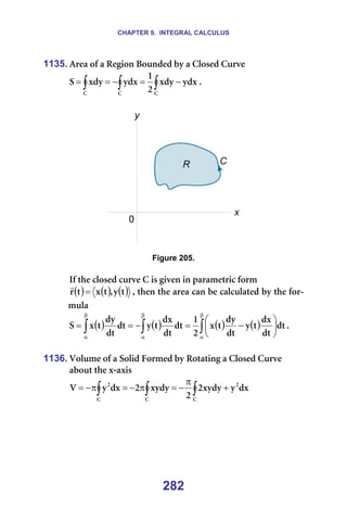 CHAPTER 9. INTEGRAL CALCULUS
282
1135. ^êÉ~=çÑ=~=oÉÖáçå=_çìåÇÉÇ=Äó=~=`äçëÉÇ=`ìêîÉ=
∫
∫
∫ −
=
−
=
=
`
`
`
óÇñ
ñÇó
O
N
óÇñ
ñÇó
p K==
=
=
=
Figure 205.
=
fÑ=íÜÉ=ÅäçëÉÇ=ÅìêîÉ=`=áë=ÖáîÉå=áå=é~ê~ãÉíêáÅ=Ñçêã=
( ) ( ) ( )
í
ó
I
í
ñ
í
ê =
r
I=íÜÉå=íÜÉ=~êÉ~=Å~å=ÄÉ=Å~äÅìä~íÉÇ=Äó=íÜÉ=Ñçê-
ãìä~=
( ) ( ) ( ) ( )
∫
∫
∫
β
α
β
α
β
α






−
=
−
=
= Çí
Çí
Çñ
í
ó
Çí
Çó
í
ñ
O
N
Çí
Çí
Çñ
í
ó
Çí
Çí
Çó
í
ñ
p K==
=
1136. sçäìãÉ=çÑ=~=pçäáÇ=cçêãÉÇ=Äó=oçí~íáåÖ=~=`äçëÉÇ=`ìêîÉ=
~Äçìí=íÜÉ=ñ-~ñáë=
∫
∫
∫ +
π
−
=
π
−
=
π
−
=
`
O
`
`
O
Çñ
ó
ñóÇó
O
O
ñóÇó
O
Çñ
ó
s ==
=
 