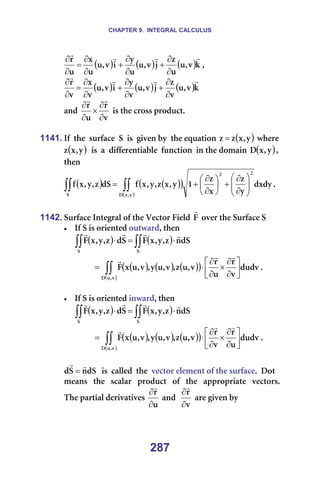 CHAPTER 9. INTEGRAL CALCULUS
287
( ) ( ) ( )â
î
I
ì
ì
ò
à
î
I
ì
ì
ó
á
î
I
ì
ì
ñ
ì
ê r
r
r
r
∂
∂
+
∂
∂
+
∂
∂
=
∂
∂
I==
( ) ( ) ( )â
î
I
ì
î
ò
à
î
I
ì
î
ó
á
î
I
ì
î
ñ
î
ê r
r
r
r
∂
∂
+
∂
∂
+
∂
∂
=
∂
∂
=
~åÇ=
î
ê
ì
ê
∂
∂
×
∂
∂
r
r
=áë=íÜÉ=Åêçëë=éêçÇìÅíK==
=
1141. fÑ==íÜÉ==ëìêÑ~ÅÉ==p==áë==ÖáîÉå=Äó==íÜÉ=Éèì~íáçå= ( )
ó
I
ñ
ò
ò = =ïÜÉêÉ=
( )
ó
I
ñ
ò ==áë==~==ÇáÑÑÉêÉåíá~ÄäÉ==ÑìåÅíáçå==áå=íÜÉ=Ççã~áå= ( )
ó
I
ñ
a I=
íÜÉå==
( ) ( )
( )
( )
∫∫
∫∫ 







∂
∂
+






∂
∂
+
=
ó
I
ñ
a
O
O
p
ÇñÇó
ó
ò
ñ
ò
N
ó
I
ñ
ò
I
ó
I
ñ
Ñ
Çp
ò
I
ó
I
ñ
Ñ K==
=
1142. pìêÑ~ÅÉ=fåíÉÖê~ä=çÑ=íÜÉ=sÉÅíçê=cáÉäÇ=c
r
=çîÉê=íÜÉ=pìêÑ~ÅÉ=p=
• fÑ=p=áë=çêáÉåíÉÇ=çìíï~êÇI=íÜÉå==
===== ( ) ( )
∫∫
∫∫ ⋅
=
⋅
p
p
Çp
å
ò
I
ó
I
ñ
c
p
Ç
ò
I
ó
I
ñ
c
r
r
r
r
=
====== ( ) ( ) ( )
( )
( )
∫∫ 





∂
∂
×
∂
∂
⋅
=
î
I
ì
a
ÇìÇî
î
ê
ì
ê
î
I
ì
ò
I
î
I
ì
ó
I
î
I
ì
ñ
c
r
r
r
K==
=
• fÑ=p=áë=çêáÉåíÉÇ=áåï~êÇI=íÜÉå==
===== ( ) ( )
∫∫
∫∫ ⋅
=
⋅
p
p
Çp
å
ò
I
ó
I
ñ
c
p
Ç
ò
I
ó
I
ñ
c
r
r
r
r
=
====== ( ) ( ) ( )
( )
( )
∫∫ 





∂
∂
×
∂
∂
⋅
=
î
I
ì
a
ÇìÇî
ì
ê
î
ê
î
I
ì
ò
I
î
I
ì
ó
I
î
I
ì
ñ
c
r
r
r
K==
=
Çp
å
p
Ç
r
r
= ==áë==Å~ääÉÇ==íÜÉ==îÉÅíçê=ÉäÉãÉåí=çÑ=íÜÉ=ëìêÑ~ÅÉK==açí=
ãÉ~åë==íÜÉ==ëÅ~ä~ê==éêçÇìÅí==çÑ==íÜÉ==~ééêçéêá~íÉ==îÉÅíçêëK=
qÜÉ=é~êíá~ä=ÇÉêáî~íáîÉë=
ì
ê
∂
∂
r
=~åÇ==
î
ê
∂
∂
r
=~êÉ=ÖáîÉå=Äó==
 