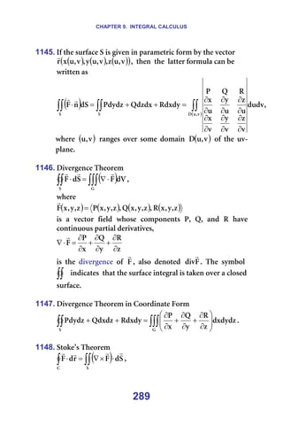 CHAPTER 9. INTEGRAL CALCULUS
289
1145. fÑ=íÜÉ=ëìêÑ~ÅÉ=p=áë=ÖáîÉå=áå=é~ê~ãÉíêáÅ=Ñçêã=Äó=íÜÉ=îÉÅíçê=
( ) ( ) ( )
( )
î
I
ì
ò
I
î
I
ì
ó
I
î
I
ì
ñ
ê
r
I==íÜÉå==íÜÉ==ä~ííÉê=Ñçêãìä~=Å~å=ÄÉ=
ïêáííÉå=~ë==
( )
( )
I
ÇìÇî
î
ò
î
ó
î
ñ
ì
ò
ì
ó
ì
ñ
o
n
m
oÇñÇó
nÇòÇñ
mÇóÇò
Çp
å
c
î
I
ì
a
p
p
∫∫
∫∫
∫∫
∂
∂
∂
∂
∂
∂
∂
∂
∂
∂
∂
∂
=
+
+
=
⋅
r
r
ïÜÉêÉ= ( )
î
I
ì = ê~åÖÉë= çîÉê= ëçãÉ= Ççã~áå= ( )
î
I
ì
a = çÑ= íÜÉ= ìî-
éä~åÉK=
=
1146. aáîÉêÖÉåÅÉ=qÜÉçêÉã=
( )
∫∫∫
∫∫ ⋅
∇
=
⋅
d
p
Çs
c
p
Ç
c
r
r
r
I==
ïÜÉêÉ==
( ) ( ) ( ) ( )
ò
I
ó
I
ñ
o
I
ò
I
ó
I
ñ
n
I
ò
I
ó
I
ñ
m
ò
I
ó
I
ñ
c =
r
===
áë==~==îÉÅíçê==ÑáÉäÇ==ïÜçëÉ==ÅçãéçåÉåíë==mI==nI==~åÇ==o==Ü~îÉ==
Åçåíáåìçìë=é~êíá~ä=ÇÉêáî~íáîÉëI==
ò
o
ó
n
ñ
m
c
∂
∂
+
∂
∂
+
∂
∂
=
⋅
∇
r
==
áë==íÜÉ==ÇáîÉêÖÉåÅÉ==çÑ==c
r
I==~äëç==ÇÉåçíÉÇ== c
Çáî
r
K==qÜÉ==ëóãÄçä=
∫∫ =áåÇáÅ~íÉë==íÜ~í=íÜÉ=ëìêÑ~ÅÉ=áåíÉÖê~ä=áë=í~âÉå=çîÉê=~=ÅäçëÉÇ=
ëìêÑ~ÅÉK==
=
1147. aáîÉêÖÉåÅÉ=qÜÉçêÉã=áå=`ççêÇáå~íÉ=cçêã=
∫∫∫
∫∫ 







∂
∂
+
∂
∂
+
∂
∂
=
+
+
d
p
ÇñÇóÇò
ò
o
ó
n
ñ
m
oÇñÇó
nÇñÇò
mÇóÇò K==
=
1148. píçâÉ∞ë=qÜÉçêÉã=
( )
∫∫
∫ ⋅
×
∇
=
⋅
p
`
p
Ç
c
ê
Ç
c
r
r
r
r
I==
 