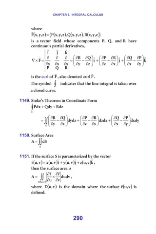 CHAPTER 9. INTEGRAL CALCULUS
290
ïÜÉêÉ==
( ) ( ) ( ) ( )
ò
I
ó
I
ñ
o
I
ò
I
ó
I
ñ
n
I
ò
I
ó
I
ñ
m
ò
I
ó
I
ñ
c =
r
===
áë==~=îÉÅíçê==ÑáÉäÇ==ïÜçëÉ==ÅçãéçåÉåíë==mI==nI==~åÇ=o==Ü~îÉ=
Åçåíáåìçìë=é~êíá~ä=ÇÉêáî~íáîÉëI==
â
ó
m
ñ
n
à
ñ
o
ò
m
á
ò
n
ó
o
o
n
m
ñ
ñ
ñ
â
à
á
c
r
r
r
r
r
r
r








∂
∂
−
∂
∂
+






∂
∂
−
∂
∂
+








∂
∂
−
∂
∂
=
∂
∂
∂
∂
∂
∂
=
×
∇
áë=íÜÉ=Åìêä=çÑ=c
r
I=~äëç=ÇÉåçíÉÇ= c
Åìêä
r
K==
qÜÉ=ëóãÄçä== ∫ =áåÇáÅ~íÉë=íÜ~í=íÜÉ=äáåÉ=áåíÉÖê~ä=áë=í~âÉå=çîÉê=
~=ÅäçëÉÇ=ÅìêîÉK==
=
1149. píçâÉ∞ë=qÜÉçêÉã=áå=`ççêÇáå~íÉ=cçêã=
∫ +
+
`
oÇò
nÇó
mÇñ =
∫∫ 







∂
∂
−
∂
∂
+






∂
∂
−
∂
∂
+








∂
∂
−
∂
∂
=
p
ÇñÇó
ó
m
ñ
n
ÇòÇñ
ñ
o
ò
m
ÇóÇò
ò
n
ó
o
==
1150. pìêÑ~ÅÉ=^êÉ~=
∫∫
=
p
Çp
^ =
=
1151. fÑ=íÜÉ=ëìêÑ~ÅÉ=p=áë=é~ê~ãÉíÉêáòÉÇ=Äó=íÜÉ=îÉÅíçê==
( ) ( ) ( ) ( )â
î
I
ì
ò
à
î
I
ì
ó
á
î
I
ì
ñ
î
I
ì
ê
r
r
r
r
+
+
= I==
íÜÉå=íÜÉ=ëìêÑ~ÅÉ=~êÉ~=áë==
( )
∫∫ ∂
∂
×
∂
∂
=
î
I
ì
a
ÇìÇî
î
ê
ì
ê
^
r
r
I==
ïÜÉêÉ== ( )
î
I
ì
a ==áë==íÜÉ==Ççã~áå==ïÜÉêÉ==íÜÉ=ëìêÑ~ÅÉ= ( )
î
I
ì
ê
r
=áë=
ÇÉÑáåÉÇK==
=
 