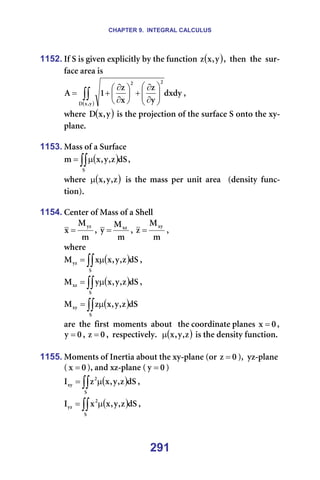 CHAPTER 9. INTEGRAL CALCULUS
291
1152. fÑ=p=áë=ÖáîÉå=ÉñéäáÅáíäó=Äó=íÜÉ=ÑìåÅíáçå= ( )
ó
I
ñ
ò I==íÜÉå==íÜÉ==ëìê-
Ñ~ÅÉ=~êÉ~=áë==
( )
∫∫ 







∂
∂
+






∂
∂
+
=
ó
I
ñ
a
O
O
ÇñÇó
ó
ò
ñ
ò
N
^ I==
ïÜÉêÉ= ( )
ó
I
ñ
a =áë=íÜÉ=éêçàÉÅíáçå=çÑ=íÜÉ=ëìêÑ~ÅÉ=p=çåíç=íÜÉ=ñó-
éä~åÉK==
=
1153. j~ëë=çÑ=~=pìêÑ~ÅÉ=
( )
∫∫µ
=
p
Çp
ò
I
ó
I
ñ
ã I==
ïÜÉêÉ= ( )
ò
I
ó
I
ñ
µ = áë= íÜÉ= ã~ëë= éÉê= ìåáí= ~êÉ~= = EÇÉåëáíó= ÑìåÅ-
íáçåFK=
=
1154. `ÉåíÉê=çÑ=j~ëë=çÑ=~=pÜÉää=
ã
j
ñ
óò
= I=
ã
j
ó ñò
= I=
ã
j
ò
ñó
= I==
ïÜÉêÉ==
( )
∫∫ µ
=
p
óò Çp
ò
I
ó
I
ñ
ñ
j I==
( )
∫∫ µ
=
p
ñò Çp
ò
I
ó
I
ñ
ó
j I==
( )
∫∫ µ
=
p
ñó Çp
ò
I
ó
I
ñ
ò
j =
~êÉ==íÜÉ==Ñáêëí==ãçãÉåíë==~Äçìí===íÜÉ=ÅççêÇáå~íÉ=éä~åÉë= M
ñ = I=
M
ó = I= M
ò = I==êÉëéÉÅíáîÉäóK== ( )
ò
I
ó
I
ñ
µ =áë=íÜÉ=ÇÉåëáíó=ÑìåÅíáçåK=
=
1155. jçãÉåíë=çÑ=fåÉêíá~=~Äçìí=íÜÉ=ñó-éä~åÉ=Eçê= M
ò = FI==óò-éä~åÉ==
E M
ñ = FI=~åÇ=ñò-éä~åÉ=E M
ó = F=
( )
∫∫ µ
=
p
O
ñó Çp
ò
I
ó
I
ñ
ò
f I==
( )
∫∫ µ
=
p
O
óò Çp
ò
I
ó
I
ñ
ñ
f I==
 