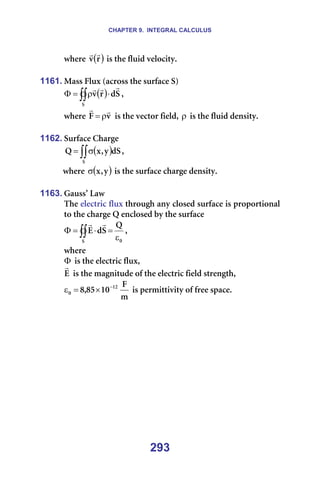 CHAPTER 9. INTEGRAL CALCULUS
293
ïÜÉêÉ= ( )
ê
î
r
r
=áë=íÜÉ=ÑäìáÇ=îÉäçÅáíóK=
==
1161. j~ëë=cäìñ=E~Åêçëë=íÜÉ=ëìêÑ~ÅÉ=pF=
( )
∫∫ ⋅
ρ
=
Φ
p
p
Ç
ê
î
r
r
r
I==
ïÜÉêÉ= î
c
r
r
ρ
= =áë=íÜÉ=îÉÅíçê=ÑáÉäÇI=ρ =áë=íÜÉ=ÑäìáÇ=ÇÉåëáíóK=
=
1162. pìêÑ~ÅÉ=`Ü~êÖÉ=
( )
∫∫σ
=
p
Çp
ó
I
ñ
n I==
ïÜÉêÉ= ( )
ó
I
ñ
σ =áë=íÜÉ=ëìêÑ~ÅÉ=ÅÜ~êÖÉ=ÇÉåëáíóK=
=
1163. d~ìëë∞=i~ï=
qÜÉ=ÉäÉÅíêáÅ=Ñäìñ=íÜêçìÖÜ=~åó=ÅäçëÉÇ=ëìêÑ~ÅÉ=áë=éêçéçêíáçå~ä=
íç=íÜÉ=ÅÜ~êÖÉ=n=ÉåÅäçëÉÇ=Äó=íÜÉ=ëìêÑ~ÅÉ=
M
p
n
p
Ç
b
ε
=
⋅
=
Φ ∫∫
r
r
I==
ïÜÉêÉ==
Φ =áë=íÜÉ=ÉäÉÅíêáÅ=ÑäìñI==
b
r
=áë=íÜÉ=ã~ÖåáíìÇÉ=çÑ=íÜÉ=ÉäÉÅíêáÅ=ÑáÉäÇ=ëíêÉåÖíÜI=
ã
c
NM
UR
I
U NO
M
−
×
=
ε =áë=éÉêãáííáîáíó=çÑ=ÑêÉÉ=ëé~ÅÉK==
=
=
 