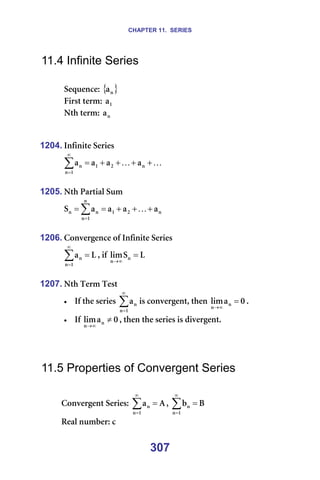 CHAPTER 11. SERIES
307
11.4 Infinite Series
=
pÉèìÉåÅÉW={ }
å
~ =
cáêëí=íÉêãW= N
~ =
kíÜ=íÉêãW= å
~ =
=
=
1204. fåÑáåáíÉ=pÉêáÉë=
K
K +
+
+
+
=
∑
∞
=
å
O
N
N
å
å ~
~
~
~ =
=
1205. kíÜ=m~êíá~ä=pìã=
å
O
N
å
N
å
å
å ~
~
~
~
p +
+
+
=
= ∑
=
K =
=
1206. `çåîÉêÖÉåÅÉ=çÑ=fåÑáåáíÉ=pÉêáÉë=
i
~
N
å
å =
∑
∞
=
I=áÑ= i
p
äáã å
å
=
∞
→
=
=
1207. kíÜ=qÉêã=qÉëí=
• fÑ=íÜÉ=ëÉêáÉë=∑
∞
=N
å
å
~ áë=ÅçåîÉêÖÉåíI=íÜÉå= M
~
äáã å
å
=
∞
→
K==
• fÑ= M
~
äáã å
å
≠
∞
→
I=íÜÉå=íÜÉ=ëÉêáÉë=áë=ÇáîÉêÖÉåíK=
=
=
=
11.5 Properties of Convergent Series
=
`çåîÉêÖÉåí=pÉêáÉëW= ^
~
N
å
å =
∑
∞
=
I= _
Ä
N
å
å =
∑
∞
=
=
oÉ~ä=åìãÄÉêW=Å=
 