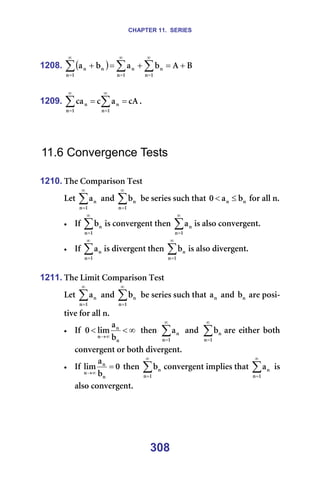 CHAPTER 11. SERIES
308
1208. ( ) _
^
Ä
~
Ä
~
N
å
å
N
å
å
N
å
å
å +
=
+
=
+ ∑
∑
∑
∞
=
∞
=
∞
=
=
=
1209. Å^
~
Å
Å~
N
å
å
N
å
å =
= ∑
∑
∞
=
∞
=
K==
=
=
=
11.6 Convergence Tests
=
1210. qÜÉ=`çãé~êáëçå=qÉëí=
iÉí=∑
∞
=N
å
å
~ =~åÇ=∑
∞
=N
å
å
Ä =ÄÉ=ëÉêáÉë=ëìÅÜ=íÜ~í= å
å Ä
~
M ≤
< =Ñçê=~ää=åK==
• fÑ=∑
∞
=N
å
å
Ä áë=ÅçåîÉêÖÉåí=íÜÉå= ∑
∞
=N
å
å
~ áë=~äëç=ÅçåîÉêÖÉåíK==
• fÑ=∑
∞
=N
å
å
~ áë=ÇáîÉêÖÉåí=íÜÉå=∑
∞
=N
å
å
Ä áë=~äëç=ÇáîÉêÖÉåíK=
=
1211. qÜÉ=iáãáí=`çãé~êáëçå=qÉëí=
iÉí=∑
∞
=N
å
å
~ =~åÇ=∑
∞
=N
å
å
Ä =ÄÉ=ëÉêáÉë=ëìÅÜ=íÜ~í= å
~ =~åÇ= å
Ä =~êÉ=éçëá-
íáîÉ=Ñçê=~ää=åK==
• fÑ= ∞
<
<
∞
→
å
å
å Ä
~
äáã
M = íÜÉå= ∑
∞
=N
å
å
~ = ~åÇ= ∑
∞
=N
å
å
Ä ~êÉ= ÉáíÜÉê= ÄçíÜ=
ÅçåîÉêÖÉåí=çê=ÄçíÜ=ÇáîÉêÖÉåíK=
• fÑ= M
Ä
~
äáã
å
å
å
=
∞
→
=íÜÉå= ∑
∞
=N
å
å
Ä ÅçåîÉêÖÉåí=áãéäáÉë=íÜ~í=∑
∞
=N
å
å
~ =áë=
~äëç=ÅçåîÉêÖÉåíK=
 