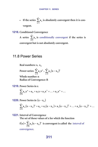 CHAPTER 11. SERIES
311
• fÑ=íÜÉ=ëÉêáÉë= ∑
∞
=N
å
å
~ áë=~ÄëçäìíÉäó=ÅçåîÉêÖÉåí=íÜÉå=áí=áë=Åçå-
îÉêÖÉåíK=
=
1218. `çåÇáíáçå~ä=`çåîÉêÖÉåÅÉ=
^= ëÉêáÉë= ∑
∞
=N
å
å
~ áë= ÅçåÇáíáçå~ääó= ÅçåîÉêÖÉåí= áÑ= íÜÉ= ëÉêáÉë= áë=
ÅçåîÉêÖÉåí=Äìí=áë=åçí=~ÄëçäìíÉäó=ÅçåîÉêÖÉåíK=
=
=
=
11.8 Power Series
=
oÉ~ä=åìãÄÉêëW=ñI= M
ñ =
mçïÉê=ëÉêáÉëW=∑
∞
=M
å
å
åñ
~ I= ( )
∑
∞
=
−
M
å
å
M
å ñ
ñ
~ =
tÜçäÉ=åìãÄÉêW=å=
o~Çáìë=çÑ=`çåîÉêÖÉåÅÉW=o=
=
1219. mçïÉê=pÉêáÉë=áå=ñ=
K
K +
+
+
+
+
=
∑
∞
=
å
å
O
O
N
M
M
å
å
å ñ
~
ñ
~
ñ
~
~
ñ
~ =
=
1220. mçïÉê=pÉêáÉë=áå=( )
M
ñ
ñ − =
( ) ( ) ( ) ( ) K
K +
−
+
+
−
+
−
+
=
−
∑
∞
=
å
M
å
O
M
O
M
N
M
M
å
å
M
å ñ
ñ
~
ñ
ñ
~
ñ
ñ
~
~
ñ
ñ
~
=
1221. fåíÉêî~ä=çÑ=`çåîÉêÖÉåÅÉ===
qÜÉ=ëÉí=çÑ=íÜçëÉ=î~äìÉë=çÑ=ñ=Ñçê=ïÜáÅÜ=íÜÉ=ÑìåÅíáçå=
( ) ( )
∑
∞
=
−
=
M
å
å
M
å ñ
ñ
~
ñ
Ñ =áë=ÅçåîÉêÖÉåí=áë=Å~ääÉÇ==íÜÉ==áåíÉêî~ä=çÑ=
ÅçåîÉêÖÉåÅÉK=
 