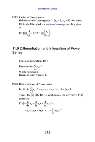 CHAPTER 11. SERIES
312
1222. o~Çáìë=çÑ=`çåîÉêÖÉåÅÉ=
fÑ=íÜÉ=áåíÉêî~ä=çÑ=ÅçåîÉêÖÉåÅÉ=áë==( )
o
ñ
I
o
ñ M
M +
− ==Ñçê==ëçãÉ=
M
o ≥ I=íÜÉ=o=áë=Å~ääÉÇ==íÜÉ=ê~Çáìë=çÑ=ÅçåîÉêÖÉåÅÉK==fí=áë=ÖáîÉå=
~ë=
å
å
å ~
N
äáã
o
∞
→
= =çê=
N
å
å
å ~
~
äáã
o
+
∞
→
= K==
=
=
=
11.9 Differentiation and Integration of Power
Series
=
`çåíáåìçìë=ÑìåÅíáçåW= ( )
ñ
Ñ =
mçïÉê=ëÉêáÉëW=∑
∞
=M
å
å
åñ
~ =
tÜçäÉ=åìãÄÉêW=å=
o~Çáìë=çÑ=`çåîÉêÖÉåÅÉW=o=
=
=
1223. aáÑÑÉêÉåíá~íáçå=çÑ=mçïÉê=pÉêáÉë=
iÉí= ( ) K
+
+
+
=
= ∑
∞
=
O
O
N
M
M
å
å
å ñ
~
ñ
~
~
ñ
~
ñ
Ñ =Ñçê= o
ñ < K==
qÜÉåI==Ñçê= o
ñ < I= ( )
ñ
Ñ =áë=ÅçåíáåìçìëI=íÜÉ=ÇÉêáî~íáîÉ= ( )
ñ
Ñ′ =
Éñáëíë=~åÇ=
( ) K
+
+
+
=
′ O
O
N
M ñ
~
Çñ
Ç
ñ
~
Çñ
Ç
~
Çñ
Ç
ñ
Ñ =
∑
∞
=
−
=
+
+
+
=
N
å
N
å
å
O
P
O
N ñ
å~
ñ
~
P
ñ
~
O
~ K K=
=
=
=
 