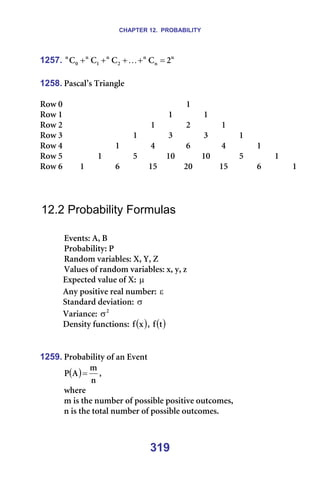 CHAPTER 12. PROBABILITY
319
1257. å
å
å
O
å
N
å
M
å
O
`
`
`
` =
+
+
+
+ K =
=
1258. m~ëÅ~ä∞ë=qêá~åÖäÉ=
=
oçï=M= = = = = = = N= = = = = = =
oçï=N= = = = = = N= = N= = = = = =
oçï=O= = = = = N= = O= = N= = = = =
oçï=P= = = = N= = P= = P= = N= = = =
oçï=Q= = = N= = Q= = S= = Q= = N= = =
oçï=R= = N= = R= = NM= = NM= = R= = N= =
oçï=S= N= = S= = NR= = OM= = NR= = S= = N=
=
=
=
12.2 Probability Formulas
=
bîÉåíëW=^I=_=
mêçÄ~ÄáäáíóW=m=
o~åÇçã=î~êá~ÄäÉëW=uI=vI=w=
s~äìÉë=çÑ=ê~åÇçã=î~êá~ÄäÉëW=ñI=óI=ò=
bñéÉÅíÉÇ=î~äìÉ=çÑ=uW=µ=
^åó=éçëáíáîÉ=êÉ~ä=åìãÄÉêW=ε ==
pí~åÇ~êÇ=ÇÉîá~íáçåW=σ =
s~êá~åÅÉW= O
σ =
aÉåëáíó=ÑìåÅíáçåëW= ( )
ñ
Ñ I= ( )
í
Ñ =
=
=
1259. mêçÄ~Äáäáíó=çÑ=~å=bîÉåí=
( )
å
ã
^
m = I==
ïÜÉêÉ==
ã=áë=íÜÉ=åìãÄÉê=çÑ=éçëëáÄäÉ=éçëáíáîÉ=çìíÅçãÉëI==
å=áë=íÜÉ=íçí~ä=åìãÄÉê=çÑ=éçëëáÄäÉ=çìíÅçãÉëK=
=
 