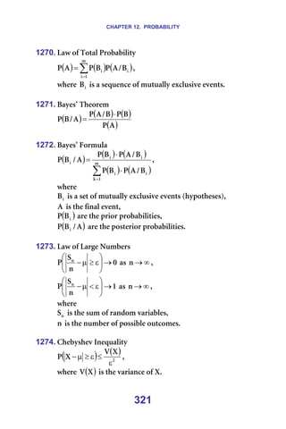 CHAPTER 12. PROBABILITY
321
1270. i~ï=çÑ=qçí~ä=mêçÄ~Äáäáíó=
( ) ( ) ( )
∑
=
=
ã
N
á
á
á _
L
^
m
_
m
^
m I==
ïÜÉêÉ= á
_ =áë=~=ëÉèìÉåÅÉ=çÑ=ãìíì~ääó=ÉñÅäìëáîÉ=ÉîÉåíëK==
=
1271. _~óÉë∞=qÜÉçêÉã=
( ) ( ) ( )
( )
^
m
_
m
_
L
^
m
^
L
_
m
⋅
= =
=
1272. _~óÉë∞=cçêãìä~=
( )
( ) ( )
( ) ( )
∑
=
⋅
⋅
= ã
N
â
á
á
á
á
á
_
L
^
m
_
m
_
L
^
m
_
m
^
L
_
m I==
ïÜÉêÉ==
á
_ =áë=~=ëÉí=çÑ=ãìíì~ääó=ÉñÅäìëáîÉ=ÉîÉåíë=EÜóéçíÜÉëÉëFI=
^ =áë=íÜÉ=Ñáå~ä=ÉîÉåíI==
( )
á
_
m =~êÉ=íÜÉ=éêáçê=éêçÄ~ÄáäáíáÉëI=
( )
^
L
_
m á =~êÉ=íÜÉ=éçëíÉêáçê=éêçÄ~ÄáäáíáÉëK=
=
1273. i~ï=çÑ=i~êÖÉ=kìãÄÉêë=
M
å
p
m å
→






ε
≥
µ
− =~ë= ∞
→
å I==
N
å
p
m å
→






ε
<
µ
− =~ë= ∞
→
å I==
ïÜÉêÉ==
å
p =áë=íÜÉ=ëìã=çÑ=ê~åÇçã=î~êá~ÄäÉëI=
å=áë=íÜÉ=åìãÄÉê=çÑ=éçëëáÄäÉ=çìíÅçãÉëK=
=
1274. `ÜÉÄóëÜÉî=fåÉèì~äáíó=
( ) ( )
O
u
s
u
m
ε
≤
ε
≥
µ
− I==
ïÜÉêÉ= ( )
u
s =áë=íÜÉ=î~êá~åÅÉ=çÑ=uK=
 
