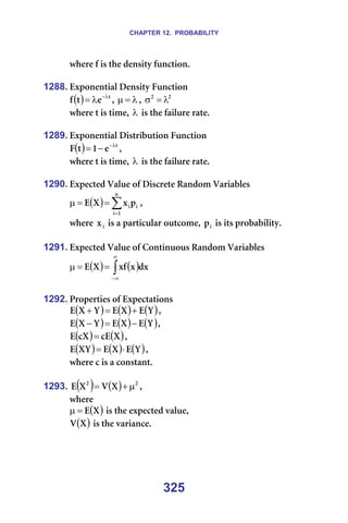 CHAPTER 12. PROBABILITY
325
ïÜÉêÉ=Ñ=áë=íÜÉ=ÇÉåëáíó=ÑìåÅíáçåK=
=
1288. bñéçåÉåíá~ä=aÉåëáíó=cìåÅíáçå=
( ) í
É
í
Ñ λ
−
λ
= I= λ
=
µ I= O
O
λ
=
σ =
ïÜÉêÉ=í=áë=íáãÉI=λ =áë=íÜÉ=Ñ~áäìêÉ=ê~íÉK=
=
1289. bñéçåÉåíá~ä=aáëíêáÄìíáçå=cìåÅíáçå=
( ) í
É
N
í
c λ
−
−
= I==
ïÜÉêÉ=í=áë=íáãÉI=λ =áë=íÜÉ=Ñ~áäìêÉ=ê~íÉK=
=
1290. bñéÉÅíÉÇ=s~äìÉ=çÑ=aáëÅêÉíÉ=o~åÇçã=s~êá~ÄäÉë=
( ) ∑
=
=
=
µ
å
N
á
á
áé
ñ
u
b I==
ïÜÉêÉ= á
ñ =áë=~=é~êíáÅìä~ê=çìíÅçãÉI= á
é =áë=áíë=éêçÄ~ÄáäáíóK=
=
1291. bñéÉÅíÉÇ=s~äìÉ=çÑ=`çåíáåìçìë=o~åÇçã=s~êá~ÄäÉë=
( ) ( )
∫
∞
∞
−
=
=
µ Çñ
ñ
ñÑ
u
b ==
=
1292. mêçéÉêíáÉë=çÑ=bñéÉÅí~íáçåë=
( ) ( ) ( )
v
b
u
b
v
u
b +
=
+ I==
( ) ( ) ( )
v
b
u
b
v
u
b −
=
− I=
( ) ( )
u
Åb
Åu
b = I==
( ) ( ) ( )
v
b
u
b
uv
b ⋅
= I==
ïÜÉêÉ=Å=áë=~=Åçåëí~åíK=
=
1293. ( ) ( ) O
O
u
s
u
b µ
+
= I==
ïÜÉêÉ==
( )
u
b
=
µ =áë=íÜÉ=ÉñéÉÅíÉÇ=î~äìÉI===
( )
u
s =áë=íÜÉ=î~êá~åÅÉK=
=
=
=
 