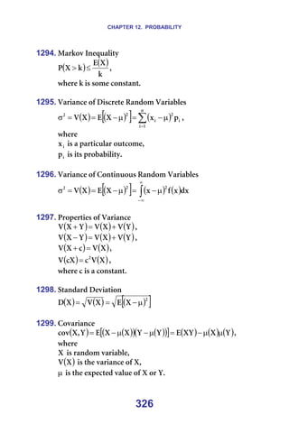 CHAPTER 12. PROBABILITY
326
1294. j~êâçî=fåÉèì~äáíó=
( ) ( )
â
u
b
â
u
m ≤
> I==
ïÜÉêÉ=â=áë=ëçãÉ=Åçåëí~åíK=
=
1295. s~êá~åÅÉ=çÑ=aáëÅêÉíÉ=o~åÇçã=s~êá~ÄäÉë=
( ) ( )
[ ] ( )
∑
=
µ
−
=
µ
−
=
=
σ
å
N
á
á
O
á
O
O
é
ñ
u
b
u
s I==
ïÜÉêÉ==
á
ñ =áë=~=é~êíáÅìä~ê=çìíÅçãÉI=
á
é =áë=áíë=éêçÄ~ÄáäáíóK=
=
1296. s~êá~åÅÉ=çÑ=`çåíáåìçìë=o~åÇçã=s~êá~ÄäÉë=
( ) ( )
[ ] ( ) ( )
∫
∞
∞
−
µ
−
=
µ
−
=
=
σ Çñ
ñ
Ñ
ñ
u
b
u
s
O
O
O
==
=
1297. mêçéÉêíáÉë=çÑ=s~êá~åÅÉ=
( ) ( ) ( )
v
s
u
s
v
u
s +
=
+ I==
( ) ( ) ( )
v
s
u
s
v
u
s +
=
− I=
( ) ( )
u
s
Å
u
s =
+ I=
( ) ( )
u
s
Å
Åu
s O
= I=
ïÜÉêÉ=Å=áë=~=Åçåëí~åíK=
=
1298. pí~åÇ~êÇ=aÉîá~íáçå=
( ) ( ) ( )
[ ]
O
u
b
u
s
u
a µ
−
=
= =
=
1299. `çî~êá~åÅÉ=
( ) ( )
( ) ( )
( )
[ ] ( ) ( ) ( )
v
u
uv
b
v
v
u
u
b
v
I
u
Åçî µ
µ
−
=
µ
−
µ
−
= I==
ïÜÉêÉ==
u =áë=ê~åÇçã=î~êá~ÄäÉI==
( )
u
s =áë=íÜÉ=î~êá~åÅÉ=çÑ=uI==
µ=áë=íÜÉ=ÉñéÉÅíÉÇ=î~äìÉ=çÑ=u=çê=vK=
 