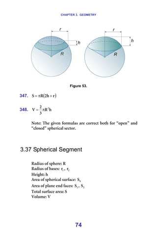 CHAPTER 3. GEOMETRY
74
====== === =
=
Figure 53.
=
347. ( )
ê
Ü
O
o
p +
π
= =
=
348. Ü
o
P
O
s O
π
= =
=
kçíÉW=qÜÉ=ÖáîÉå=Ñçêãìä~ë=~êÉ=ÅçêêÉÅí=ÄçíÜ=Ñçê=±çéÉå≤=~åÇ=
±ÅäçëÉÇ≤=ëéÜÉêáÅ~ä=ëÉÅíçêK=
=
=
=
3.37 Spherical Segment
=
o~Çáìë=çÑ=ëéÜÉêÉW=o=
o~Çáìë=çÑ=Ä~ëÉëW= N
ê I= O
ê =
eÉáÖÜíW=Ü=
^êÉ~=çÑ=ëéÜÉêáÅ~ä=ëìêÑ~ÅÉW= p
p =
^êÉ~=çÑ=éä~åÉ=ÉåÇ=Ñ~ÅÉëW= N
p I= O
p =
qçí~ä=ëìêÑ~ÅÉ=~êÉ~W=p=
sçäìãÉW=s=
=
 