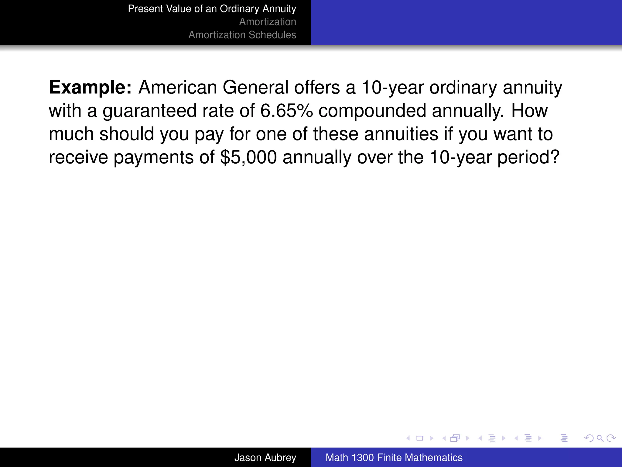 Present Value of an Ordinary Annuity
                                 Amortization
                     Amortization Schedules




Example: American General offers a 10-year ordinary annuity
with a guaranteed rate of 6.65% compounded annually. How
much should you pay for one of these annuities if you want to
receive payments of $5,000 annually over the 10-year period?




                                                                               university-logo



                               Jason Aubrey     Math 1300 Finite Mathematics
 