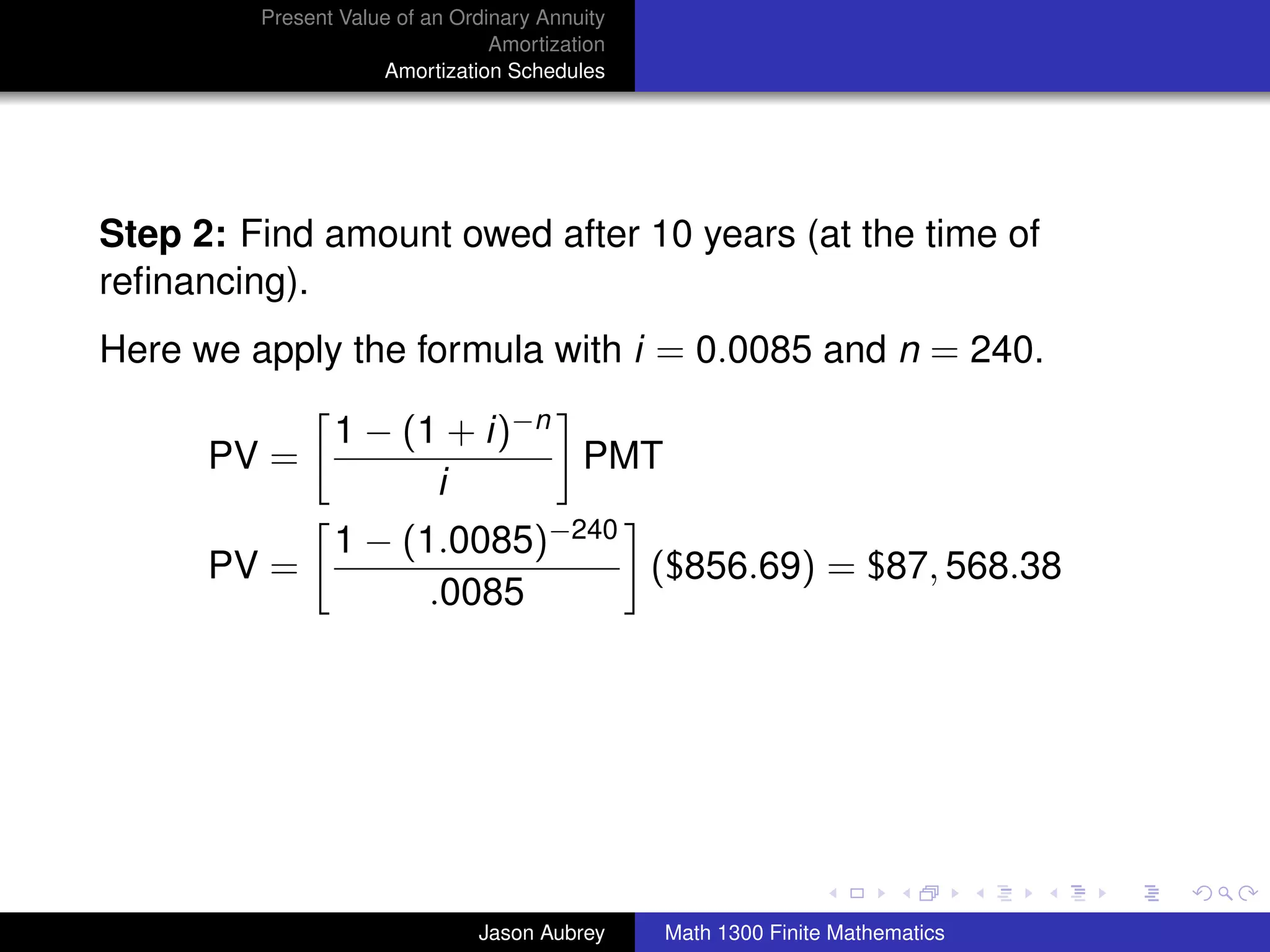 Present Value of an Ordinary Annuity
                                 Amortization
                     Amortization Schedules




Step 2: Find amount owed after 10 years (at the time of
reﬁnancing).
Here we apply the formula with i = 0.0085 and n = 240.

                1 − (1 + i)−n
      PV =                    PMT
                      i
                1 − (1.0085)−240
      PV =                       ($856.69) = $87, 568.38
                      .0085




                                                                               university-logo



                               Jason Aubrey     Math 1300 Finite Mathematics
 
