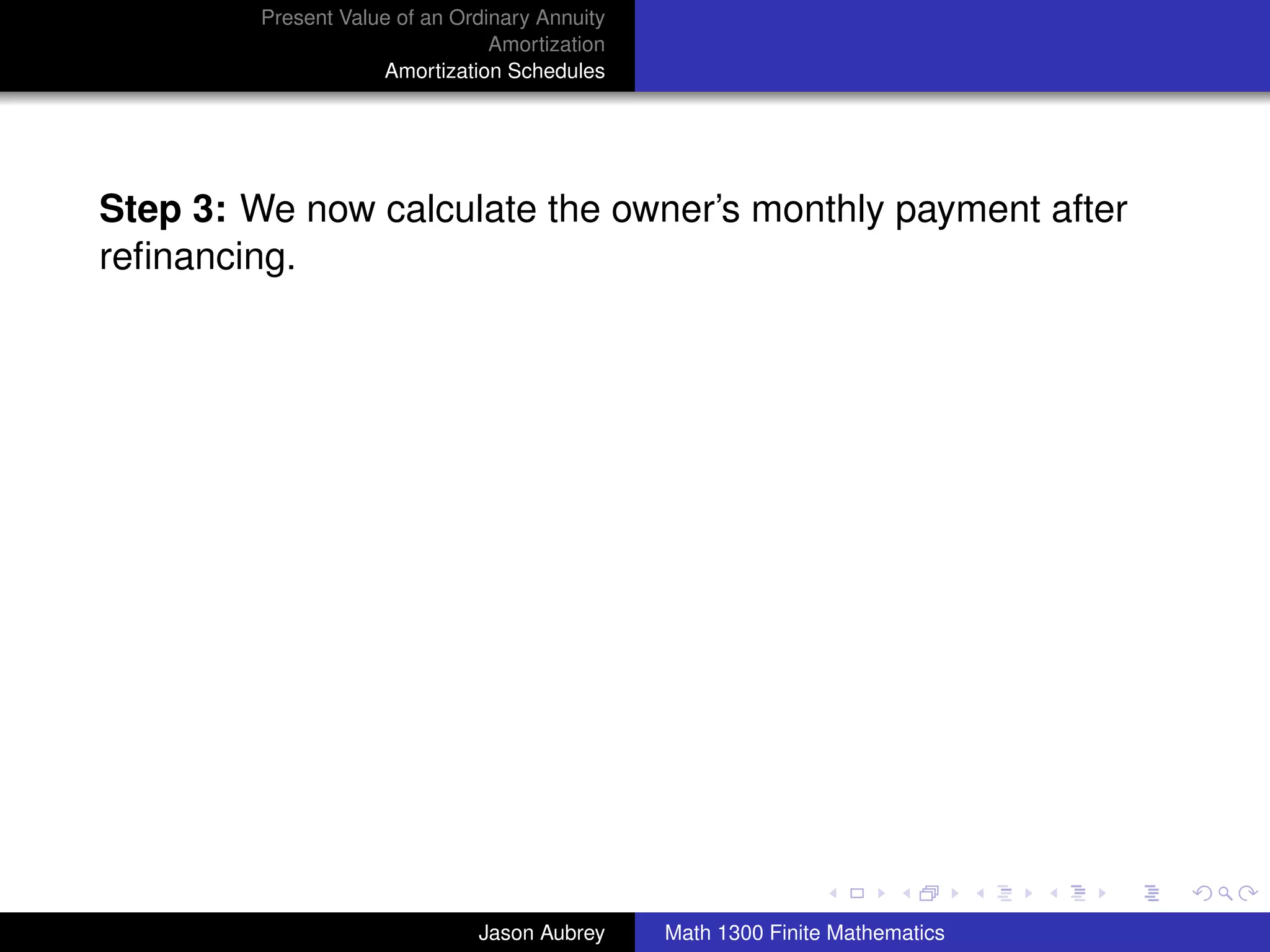 Present Value of an Ordinary Annuity
                                 Amortization
                     Amortization Schedules




Step 3: We now calculate the owner’s monthly payment after
reﬁnancing.




                                                                               university-logo



                               Jason Aubrey     Math 1300 Finite Mathematics
 