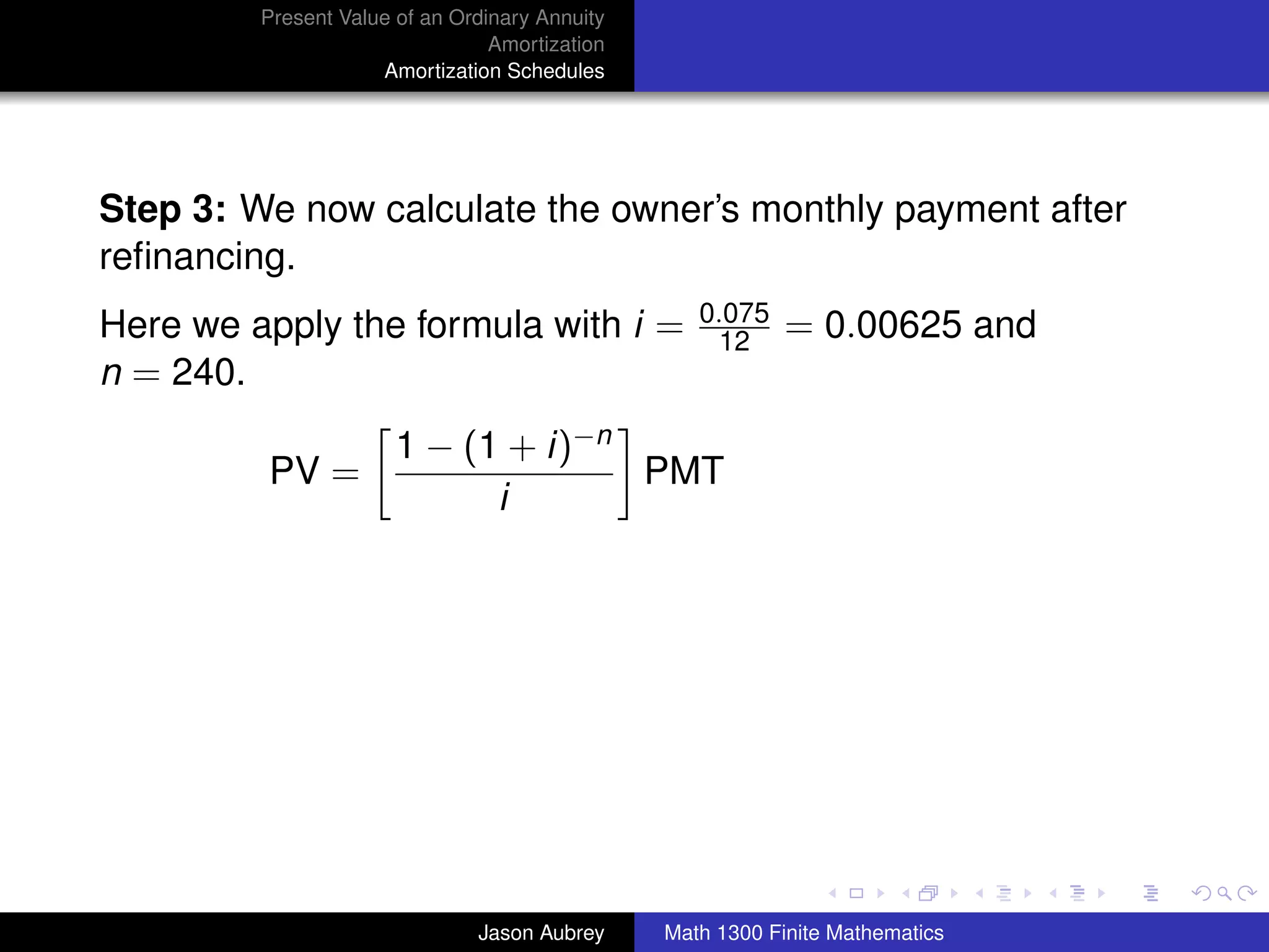 Present Value of an Ordinary Annuity
                                 Amortization
                     Amortization Schedules




Step 3: We now calculate the owner’s monthly payment after
reﬁnancing.
                                                   0.075
Here we apply the formula with i =                  12      = 0.00625 and
n = 240.
                       1 − (1 + i)−n
         PV =                        PMT
                             i




                                                                               university-logo



                               Jason Aubrey     Math 1300 Finite Mathematics
 