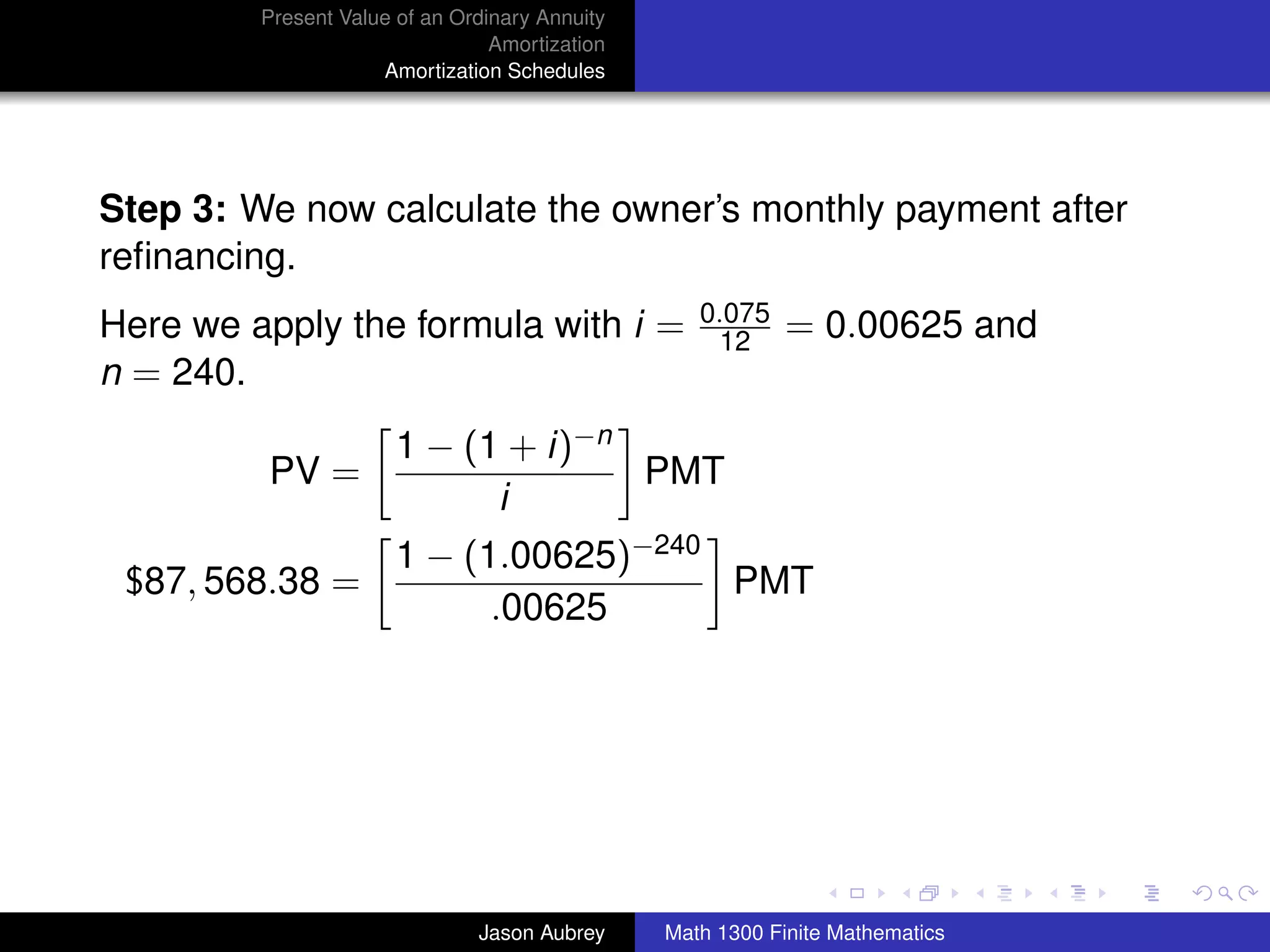 Present Value of an Ordinary Annuity
                                 Amortization
                     Amortization Schedules




Step 3: We now calculate the owner’s monthly payment after
reﬁnancing.
                                                   0.075
Here we apply the formula with i =                  12      = 0.00625 and
n = 240.
                       1 − (1 + i)−n
         PV =                        PMT
                             i
                       1 − (1.00625)−240
 $87, 568.38 =                           PMT
                             .00625




                                                                               university-logo



                               Jason Aubrey     Math 1300 Finite Mathematics
 
