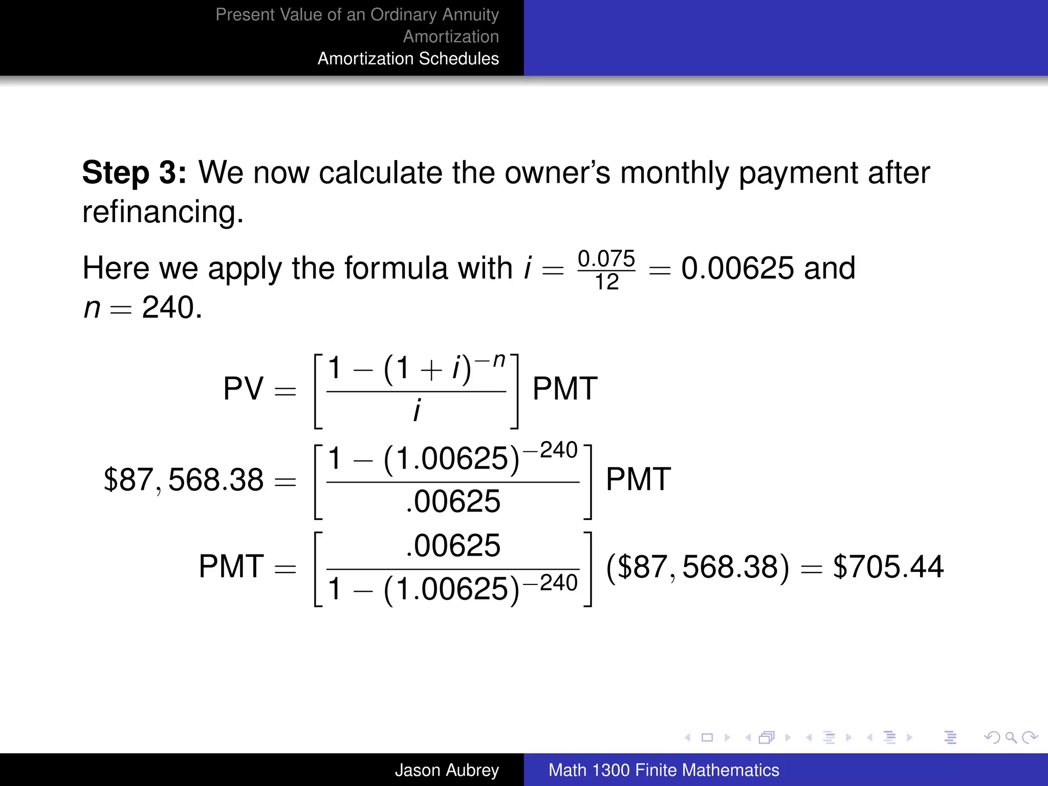 Present Value of an Ordinary Annuity
                                 Amortization
                     Amortization Schedules




Step 3: We now calculate the owner’s monthly payment after
reﬁnancing.
                                                   0.075
Here we apply the formula with i =                  12      = 0.00625 and
n = 240.
                       1 − (1 + i)−n
         PV =                        PMT
                             i
              1 − (1.00625)−240
 $87, 568.38 =                  PMT
                    .00625
                    .00625
        PMT =                   ($87, 568.38) = $705.44
              1 − (1.00625)−240


                                                                               university-logo



                               Jason Aubrey     Math 1300 Finite Mathematics
 