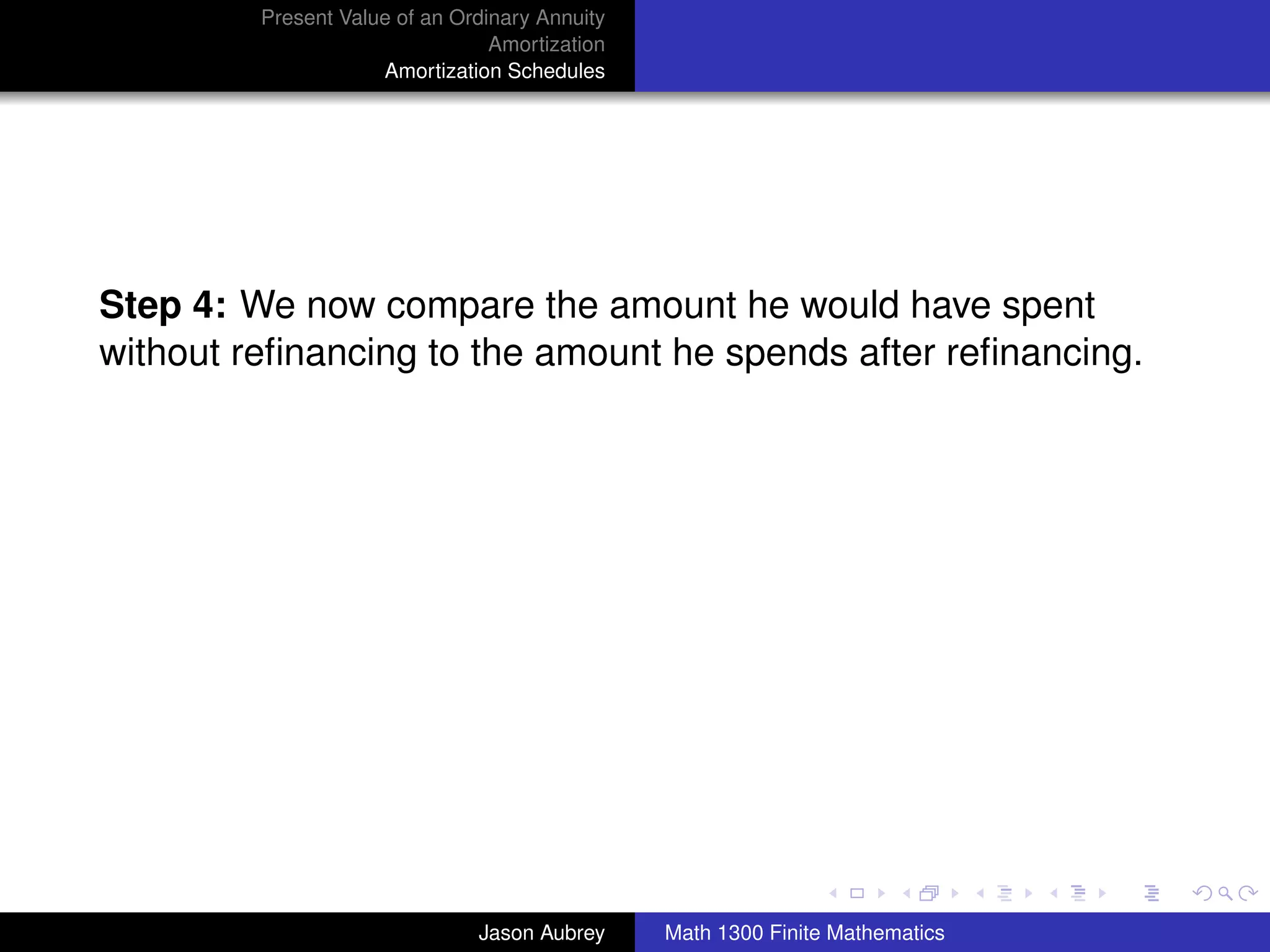 Present Value of an Ordinary Annuity
                                 Amortization
                     Amortization Schedules




Step 4: We now compare the amount he would have spent
without reﬁnancing to the amount he spends after reﬁnancing.




                                                                               university-logo



                               Jason Aubrey     Math 1300 Finite Mathematics
 