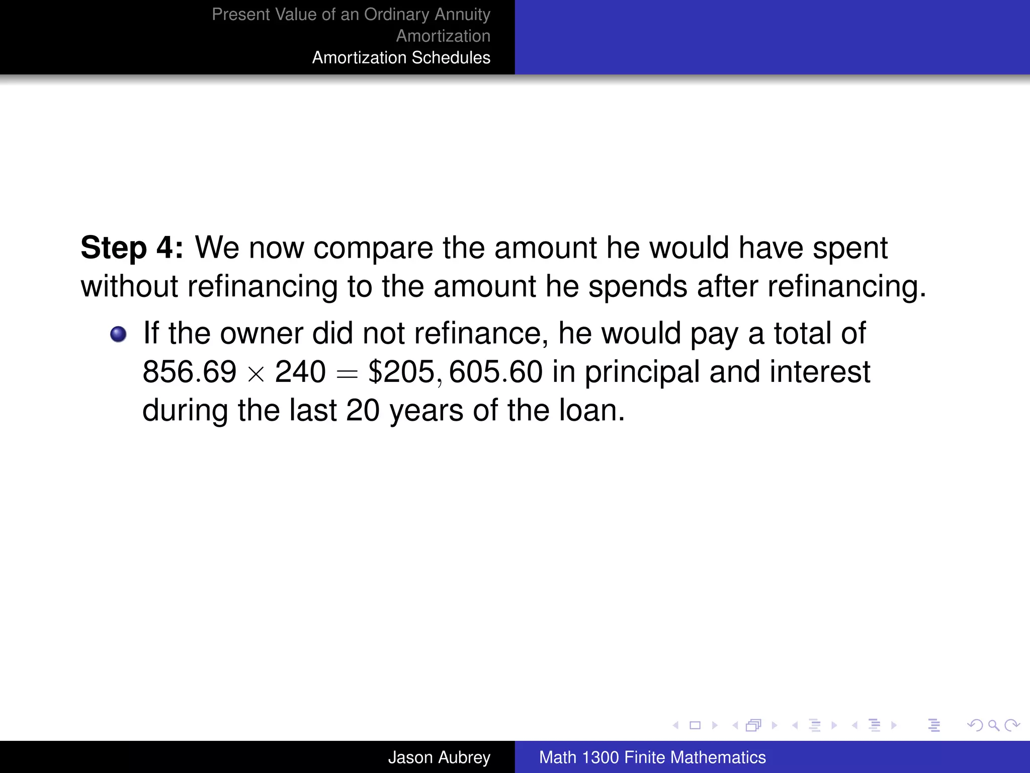 Present Value of an Ordinary Annuity
                                 Amortization
                     Amortization Schedules




Step 4: We now compare the amount he would have spent
without reﬁnancing to the amount he spends after reﬁnancing.
    If the owner did not reﬁnance, he would pay a total of
    856.69 × 240 = $205, 605.60 in principal and interest
    during the last 20 years of the loan.




                                                                               university-logo



                               Jason Aubrey     Math 1300 Finite Mathematics
 